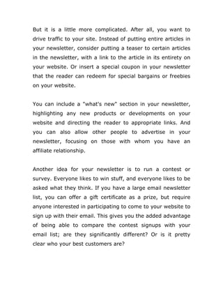 But it is a little more complicated. After all, you want to
drive traffic to your site. Instead of putting entire articles in
your newsletter, consider putting a teaser to certain articles
in the newsletter, with a link to the article in its entirety on
your website. Or insert a special coupon in your newsletter
that the reader can redeem for special bargains or freebies
on your website.
You can include a "what's new" section in your newsletter,
highlighting any new products or developments on your
website and directing the reader to appropriate links. And
you can also allow other people to advertise in your
newsletter, focusing on those with whom you have an
affiliate relationship.
Another idea for your newsletter is to run a contest or
survey. Everyone likes to win stuff, and everyone likes to be
asked what they think. If you have a large email newsletter
list, you can offer a gift certificate as a prize, but require
anyone interested in participating to come to your website to
sign up with their email. This gives you the added advantage
of being able to compare the contest signups with your
email list; are they significantly different? Or is it pretty
clear who your best customers are?
 