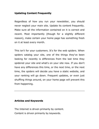 Updating Content Frequently
Regardless of how you run your newsletter, you should
never neglect your main site. Update its content frequently.
Make sure all the information contained on it is correct and
recent. Most importantly (though for a slightly different
reason), make certain your home page has something fresh
on it at least every month.
This isn't for your customers. It's for the web spiders. When
spiders catalog your site, one of the things they've been
looking for recently is differences from the last time they
spidered your site and what's on your site now. If you don't
have any differences this time, or the next time, or the next
time, the spiders will decide you have a static website, and
your ranking will go down. Frequent updates, or even just
shuffling things around, on your home page will prevent this
from happening.
Articles and Keywords
The Internet is driven primarily by content.
Content is driven primarily by keywords.
 