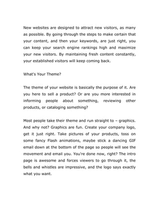 New websites are designed to attract new visitors, as many
as possible. By going through the steps to make certain that
your content, and then your keywords, are just right, you
can keep your search engine rankings high and maximize
your new visitors. By maintaining fresh content constantly,
your established visitors will keep coming back.
What's Your Theme?
The theme of your website is basically the purpose of it. Are
you here to sell a product? Or are you more interested in
informing people about something, reviewing other
products, or cataloging something?
Most people take their theme and run straight to – graphics.
And why not? Graphics are fun. Create your company logo,
get it just right. Take pictures of your products, toss on
some fancy Flash animations, maybe stick a dancing GIF
email down at the bottom of the page so people will see the
movement and email you. You're done now, right? The intro
page is awesome and forces viewers to go through it, the
bells and whistles are impressive, and the logo says exactly
what you want.
 