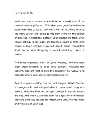 Here's the truth.
Most customers remain on a website for a maximum of ten
seconds before giving up. If it takes your graphics-laden site
more than that to load, they won't wait for it before clicking
the back button and going to the next store on the search
engine list. Animations distract your customers from what
you're selling. Fancy logos are largely a waste of time until
you're a huge company worried about brand recognition
don’t bother with designing a complicated logo. Keep it
simple.
The most important item on your website, and the item
most often ignored, is good solid content. Keyword rich
content. Content that makes the customer go "wow," and
then bookmark your site to come back to later.
Search engines catalog content, not images. Why? Content
is recognizable and categorizable to automated programs
used to map the Internet; images (except in certain cases)
are not. And when customers look for pages for information,
they are generally looking for informative text, not your bells
and whistles or your logo.
 