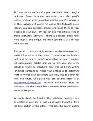 Rich descriptive words make your site rise in search engine
rankings. Some fortunate webmasters are also prolific
writers, and can whip up content articles in a jiffy to toss up
on their websites. If you're not one of this fortunate group
though, you can purchase articles and place them on your
website as your own. Or you can use free articles from an
article exchange (beware – there is a hidden pitfall here.
More later.) This unique and fresh content is vital to your
site's success.
The perfect content article delivers easily-understood and
useful information to the reader. It also is keyword-rich –
that is, it focuses on specific words that the search engines
will subsequently catalog and use to rank your site in the
listings it returns to searchers. Your first job before writing
(or hiring someone to write) your articles is to determine
what keywords your customers will likely use to search for
sites like yours. One place you can do this easily is at
http://www.nichebot.com. Nichebot and similar sites can
inform you on what search terms are most often used to find
websites like yours.
Keywords should be listed in the metatags, headings, and
description of your site, as well as sprinkled through at least
the first portion of the article. This tells the search engine
 