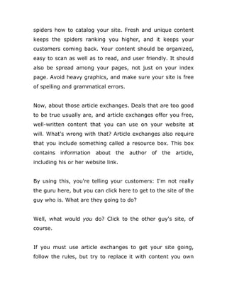 spiders how to catalog your site. Fresh and unique content
keeps the spiders ranking you higher, and it keeps your
customers coming back. Your content should be organized,
easy to scan as well as to read, and user friendly. It should
also be spread among your pages, not just on your index
page. Avoid heavy graphics, and make sure your site is free
of spelling and grammatical errors.
Now, about those article exchanges. Deals that are too good
to be true usually are, and article exchanges offer you free,
well-written content that you can use on your website at
will. What's wrong with that? Article exchanges also require
that you include something called a resource box. This box
contains information about the author of the article,
including his or her website link.
By using this, you're telling your customers: I'm not really
the guru here, but you can click here to get to the site of the
guy who is. What are they going to do?
Well, what would you do? Click to the other guy's site, of
course.
If you must use article exchanges to get your site going,
follow the rules, but try to replace it with content you own
 