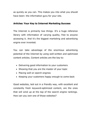 as quickly as you can. This makes you into what you should
have been: the information guru for your site.
Articles: Your Key to Internet Marketing Success
The Internet is primarily two things. It's a huge reference
library with information of varying quality, free to anyone
accessing it. And it's the biggest marketing and advertising
engine ever invented.
You can take advantage of the enormous advertising
potential of the Internet by using well-written and optimized
content articles. Content articles are the key to:
 Delivering good information to your customers
 Showing that you are the master of your topic
 Placing well on search engines
 Keeping your customers happy enough to come back
Good websites, laid out in a friendly way, with excellent and
constantly fresh keyword-optimized content, are the ones
that will wind up at the top of the search engine rankings.
How can you own one of those websites?
 