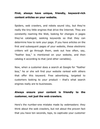 First, always have unique, friendly, keyword-rich
content articles on your website.
Spiders, web crawlers, and robots sound icky, but they're
really the tiny little engines that drive the Internet. They are
constantly roaming the Web, looking for changes in pages
they've cataloged, seeking keywords so that they can
determine how to rank your page. If you have articles on the
first and subsequent pages of your website, these electronic
critters will go through them, seek out how often, say,
"feather boa," is mentioned on your website, and then
catalog it according to that (and other variables).
Now, when a customer does a search at Google for "feather
boa," he or she will find your website ranked with others
that offer this keyword. Free advertising, targeted to
customers looking to your product – that's what search
engines really are to businesses.
Always ensure your content is friendly to the
customer, not just the web crawlers.
Here's the number-one mistake made by webmasters: they
think about the web crawlers, but not about the proven fact
that you have ten seconds, tops, to captivate your customer
 