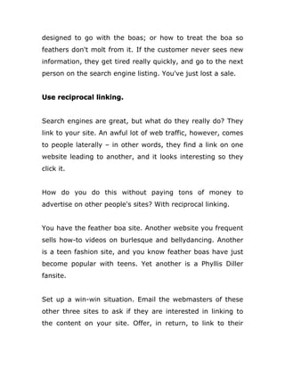 designed to go with the boas; or how to treat the boa so
feathers don't molt from it. If the customer never sees new
information, they get tired really quickly, and go to the next
person on the search engine listing. You've just lost a sale.
Use reciprocal linking.
Search engines are great, but what do they really do? They
link to your site. An awful lot of web traffic, however, comes
to people laterally – in other words, they find a link on one
website leading to another, and it looks interesting so they
click it.
How do you do this without paying tons of money to
advertise on other people's sites? With reciprocal linking.
You have the feather boa site. Another website you frequent
sells how-to videos on burlesque and bellydancing. Another
is a teen fashion site, and you know feather boas have just
become popular with teens. Yet another is a Phyllis Diller
fansite.
Set up a win-win situation. Email the webmasters of these
other three sites to ask if they are interested in linking to
the content on your site. Offer, in return, to link to their
 