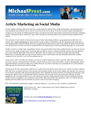 Article Marketing on Social Media
In this rapidly evolving world of the Internet, social media has replaced the traditional mediums of communication,
and essentially converted all one-to-one conversations into one-to-many. In such a scenario, article marketing has
emerged as a key player for influencing the masses. People tend to share information and opinions instantly, including
articles authored by others which they agree with. This gives a butterfly effect to the business being marketed in the
article.
The outreach of such articles is immense because at social networking mediums, geographical boundaries do not
matter. Thus, Article Marketing can aptly generate large numbers of backlinks and also establishes the authenticity
and ranking of the company/brand. However, people will not share just any and every published article and there are
several tips and tricks that you need to understand before initiating your article marketing campaign on social media.
Firstly, you have to realize that competition is fierce on social media because these mediums have now become the eye
candy of every single entrepreneur. Facebook only has billions of users, and this attribute makes it the best platform
for content related marketing. This makes it difficult to survive unless your articles are unique and interesting.
Otherwise, it is possible that you may never be able to create a solid impact and get instantly replaced by another
company if your content is not worth spending time on.
Always make sure to evaluate the category of users you will be targeting, and then research about their interests, the
way they converse, what grabs their attention, and the kind of call to action they will be vying for immediately. This is
important before your start posting your content, because in article marketing, the requirements of social mediums
differ greatly from directories and even blogs.
Decide about the most appropriate platform on social media and refrain from posting your articles on all the websites.
This will serve no purpose because your product and company profile needs to stay unique and valuable. For instance,
if you need to promote a PR agency through articles, then LinkedIn instead of Twitter or Facebook would be the most
appropriate choice since it is specifically used by business and corporate sector personnel and officials. Another
significant rule on social media is never to lie about your product and be honest always. Article marketing on social
media involves a simplistic, conversational, and realistic approach unlike other platforms. Here you will be directly
dealing with the public and one mistake can put an end to your entire campaign.
BIO: Derar Barqawi, marketing manager in Almond Solutions. I am also an active member on Domadeed.
Article Source ref – http://ezinearticles.com/?Article-Marketing-on-Social-
Media&id=7756956
To learn more about Article Marketing, please go to
http://michaelprest.com/article-cash-machine
 