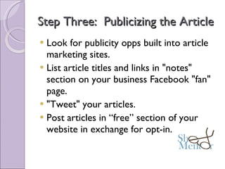 Step Three:  Publicizing the Article Look for publicity opps built into article marketing sites. List article titles and links in "notes" section on your business Facebook "fan" page. "Tweet" your articles. Post articles in “free” section of your website in exchange for opt-in. 