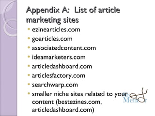 Appendix A:  List of article marketing sites ezinearticles.com goarticles.com associatedcontent.com ideamarketers.com articledashboard.com articlesfactory.com searchwarp.com smaller niche sites related to your content (bestezines.com, articledashboard.com) 