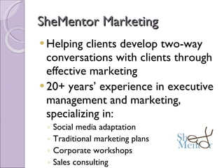 SheMentor Marketing Helping clients develop two-way conversations with clients through effective marketing 20+ years’ experience in executive management and marketing, specializing in: Social media adaptation  Traditional marketing plans Corporate workshops Sales consulting General management consulting 