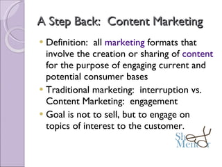 A Step Back:  Content Marketing Definition:  all  marketing  formats that involve the creation or sharing of  content  for the purpose of engaging current and potential consumer bases Traditional marketing:  interruption vs. Content Marketing:  engagement Goal is not to sell, but to engage on topics of interest to the customer. 