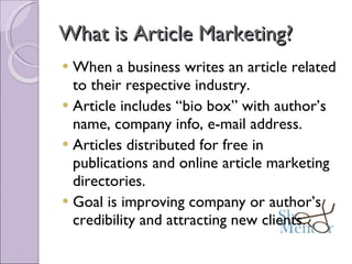 What is Article Marketing? When a business writes an article related to their respective industry. Article includes “bio box” with author’s name, company info, e-mail address. Articles distributed for free in publications and online article marketing directories. Goal is improving company or author’s credibility and attracting new clients. 