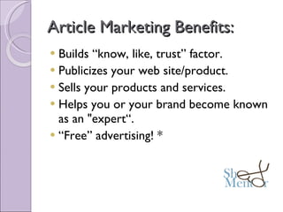 Article Marketing Benefits: Builds “know, like, trust” factor.     Publicizes your web site/product.     Sells your products and services. Helps you or your brand become known as an "expert“. “ Free” advertising! * 