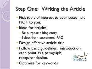 Step One:  Writing the Article Pick topic of interest to your customer, NOT to you. Ideas for articles: Re-purpose a blog entry Select from customers’ FAQ Design effective article title Follow basic guidelines:  introduction, each point as a paragraph, recap/conclusion. Optimize for keywords 