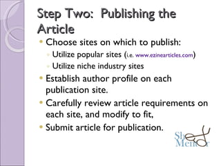 Step Two:  Publishing the Article Choose sites on which to publish: Utilize popular sites ( i.e.  www.ezinearticles.com ) Utilize niche industry sites Establish author profile on each publication site. Carefully review article requirements on each site, and modify to fit, Submit article for publication. 