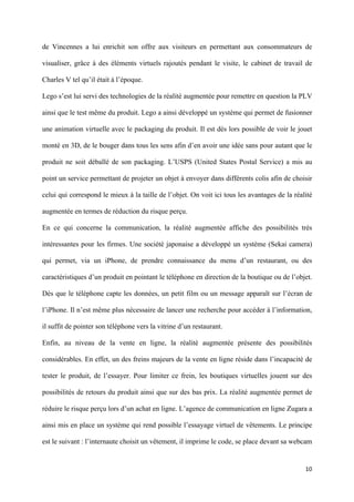 de Vincennes a lui enrichit son offre aux visiteurs en permettant aux consommateurs de

visualiser, grâce à des éléments virtuels rajoutés pendant le visite, le cabinet de travail de

Charles V tel qu’il était à l’époque.

Lego s’est lui servi des technologies de la réalité augmentée pour remettre en question la PLV

ainsi que le test même du produit. Lego a ainsi développé un système qui permet de fusionner

une animation virtuelle avec le packaging du produit. Il est dès lors possible de voir le jouet

monté en 3D, de le bouger dans tous les sens afin d’en avoir une idée sans pour autant que le

produit ne soit déballé de son packaging. L’USPS (United States Postal Service) a mis au

point un service permettant de projeter un objet à envoyer dans différents colis afin de choisir

celui qui correspond le mieux à la taille de l’objet. On voit ici tous les avantages de la réalité

augmentée en termes de réduction du risque perçu.

En ce qui concerne la communication, la réalité augmentée affiche des possibilités très

intéressantes pour les firmes. Une société japonaise a développé un système (Sekai camera)

qui permet, via un iPhone, de prendre connaissance du menu d’un restaurant, ou des

caractéristiques d’un produit en pointant le téléphone en direction de la boutique ou de l’objet.

Dès que le téléphone capte les données, un petit film ou un message apparaît sur l’écran de

l’iPhone. Il n’est même plus nécessaire de lancer une recherche pour accéder à l’information,

il suffit de pointer son téléphone vers la vitrine d’un restaurant.

Enfin, au niveau de la vente en ligne, la réalité augmentée présente des possibilités

considérables. En effet, un des freins majeurs de la vente en ligne réside dans l’incapacité de

tester le produit, de l’essayer. Pour limiter ce frein, les boutiques virtuelles jouent sur des

possibilités de retours du produit ainsi que sur des bas prix. La réalité augmentée permet de

réduire le risque perçu lors d’un achat en ligne. L’agence de communication en ligne Zugara a

ainsi mis en place un système qui rend possible l’essayage virtuel de vêtements. Le principe

est le suivant : l’internaute choisit un vêtement, il imprime le code, se place devant sa webcam


                                                                                               10 
        
 