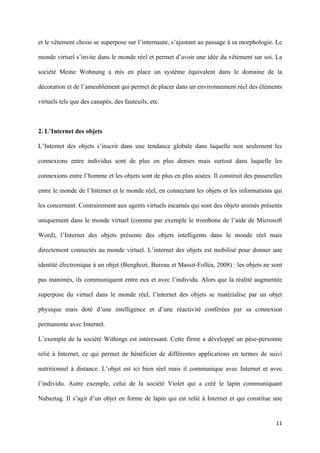 et le vêtement choisi se superpose sur l’internaute, s’ajustant au passage à sa morphologie. Le

monde virtuel s’invite dans le monde réel et permet d’avoir une idée du vêtement sur soi. La

société Meine Wohnung a mis en place un système équivalent dans le domaine de la

décoration et de l’ameublement qui permet de placer dans un environnement réel des éléments

virtuels tels que des canapés, des fauteuils, etc.



2. L’Internet des objets

L’Internet des objets s’inscrit dans une tendance globale dans laquelle non seulement les

connexions entre individus sont de plus en plus denses mais surtout dans laquelle les

connexions entre l’homme et les objets sont de plus en plus aisées. Il construit des passerelles

entre le monde de l’Internet et le monde réel, en connectant les objets et les informations qui

les concernent. Contrairement aux agents virtuels incarnés qui sont des objets animés présents

uniquement dans le monde virtuel (comme par exemple le trombone de l’aide de Microsoft

Word), l’Internet des objets présente des objets intelligents dans le monde réel mais

directement connectés au monde virtuel. L’internet des objets est mobilisé pour donner une

identité électronique à un objet (Benghozi, Bureau et Massit-Folléa, 2008) : les objets ne sont

pas inanimés, ils communiquent entre eux et avec l’individu. Alors que la réalité augmentée

superpose du virtuel dans le monde réel, l’internet des objets se matérialise par un objet

physique mais doté d’une intelligence et d’une réactivité conférées par sa connexion

permanente avec Internet.

L’exemple de la société Withings est intéressant. Cette firme a développé un pèse-personne

relié à Internet, ce qui permet de bénéficier de différentes applications en termes de suivi

nutritionnel à distance. L’objet est ici bien réel mais il communique avec Internet et avec

l’individu. Autre exemple, celui de la société Violet qui a créé le lapin communiquant

Nabaztag. Il s’agit d’un objet en forme de lapin qui est relié à Internet et qui constitue une


                                                                                             11 
        
 
