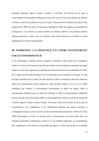 passerelle physique entre le monde virtuelle et l’individu. En fonction de ce que le

consommateur lui demandera, Nabaztag l’avertira de l’arrivée d’un email attendu, lui donnera

la météo ou bien lira un article sur tel ou tel sujet. Précurseur dans l’Internet des objets, Nike

proposait dès 2006 une paire de chaussures intelligentes dotée de capteurs qui permettaient

d’enregistrer via un IPod un certain nombre de données relatives à la pratique sportive

(distance parcourue, vitesse, etc.). Ces données sont ensuite transmises sur ITunes et seront

représentées sous forme de graphiques.



III. MARKETING A LA PUISSANCE E ET OFFRE CO-CONSTRUITE

PAR LE CONSOMMATEUR

Si les technologies virtuelles doivent permettre d’enrichir l’offre pensée par l’entreprise,

celles-ci, en raison de l’interaction qu’elles permettent, doivent également permettre de mieux

intégrer la voix et les capacités du consommateur dans le processus de construction de l’offre.

Il ne s’agit cette fois plus d’interagir avec le client après que le produit ait été conçu, il s’agit

de créer le produit avec le client. On parle dès lors d’offre co-construite. Dans leur étude des

figures du consommateur ayant émergé ces vingt dernières années, Cova et Cova (2009)

identifient tout d’abord le consommateur individualiste au début des années 1990, le

consommateur hédoniste pour le début du millénaire et enfin le consommateur collaboratif

pour la seconde moitié des années 2000. Les développements récents en termes de sociabilité

virtuelle, appelée mondes sociaux virtuels, ont permis cette prise de pouvoir de la part du

consommateur. Les compétences et les informations détenues par chacun circulent et

s’échangent de façon si aisée à travers les sites communautaires (Facebook, Twitter), les chats

(MSN Messenger) ou encore les forums que le consommateur n’est plus placé dans une

situation d’asymétrie d’information comme il l’a été pendant longtemps. Ce ré-équilibrage

des compétences et des forces de la demande par rapport à l’offre, permis par les évolutions


                                                                                                  12 
        
 