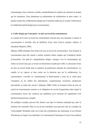 technologiques liées à Internet, modifie considérablement la manière de construire le produit

par les entreprises. Nous aborderons ces phénomènes de collaboration en deux temps : le

premier traitera des collaborations dirigées par l’entreprise tandis que le second s’intéressera à

la collaboration plutôt dirigée par le consommateur.



1. L’offre dirigée par l’entreprise : la mise au travail du consommateur

Le courant de la mise au travail du consommateur consiste pour une entreprise à amener le

consommateur à travailler afin de bénéficier d’une main d’œuvre gratuite, efficace et

abondante (Dujarier, 2008).

Dujarier (2008) distingue trois formes de mise au travail du consommateur. Tout d’abord, le

consommateur peut être amené à réaliser certaines tâches simples que l’entreprise décide

d’externaliser. On parle d’« autoproduction dirigée » puisque c’est le consommateur qui

réalise un travail mais que ce travail est directement encadré par l’offre. La deuxième forme

de mise au travail réside dans la captation de productions émanant de consommateurs. Le

modèle ici en vigueur se base moins sur la direction que sur la collaboration. Le

consommateur « travaille ici volontairement et bénévolement à créer de la valeur pour

l’entreprise en lui offrant des informations, comportements, inventions, productions

personnelles et même des œuvres » (Dujarier, 2008). Enfin, la troisième forme de mise au

travail du consommateur consiste en la délégation de travail d’organisation dans lequel le

consommateur trouve des solutions aux problèmes qu’il rencontre (le signalement d’un

dysfonctionnement par exemple).

De multiples exemples peuvent être fournis, tant dans le domaine marchand que dans le

domaine non marchand. Dans le cas du non marchand, nous pouvons citer les exemples de

l’encyclopédie Wikipedia créée sur la base des contributions des internautes, le site Internet

Watzatsong sur lequel vous demandez à la communauté d’internautes le nom d’une chanson


                                                                                               13 
        
 