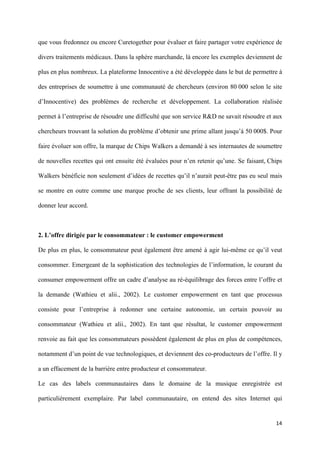 que vous fredonnez ou encore Curetogether pour évaluer et faire partager votre expérience de

divers traitements médicaux. Dans la sphère marchande, là encore les exemples deviennent de

plus en plus nombreux. La plateforme Innocentive a été développée dans le but de permettre à

des entreprises de soumettre à une communauté de chercheurs (environ 80 000 selon le site

d’Innocentive) des problèmes de recherche et développement. La collaboration réalisée

permet à l’entreprise de résoudre une difficulté que son service R&D ne savait résoudre et aux

chercheurs trouvant la solution du problème d’obtenir une prime allant jusqu’à 50 000$. Pour

faire évoluer son offre, la marque de Chips Walkers a demandé à ses internautes de soumettre

de nouvelles recettes qui ont ensuite été évaluées pour n’en retenir qu’une. Se faisant, Chips

Walkers bénéficie non seulement d’idées de recettes qu’il n’aurait peut-être pas eu seul mais

se montre en outre comme une marque proche de ses clients, leur offrant la possibilité de

donner leur accord.



2. L’offre dirigée par le consommateur : le customer empowerment

De plus en plus, le consommateur peut également être amené à agir lui-même ce qu’il veut

consommer. Emergeant de la sophistication des technologies de l’information, le courant du

consumer empowerment offre un cadre d’analyse au ré-équilibrage des forces entre l’offre et

la demande (Wathieu et alii., 2002). Le customer empowerment en tant que processus

consiste pour l’entreprise à redonner une certaine autonomie, un certain pouvoir au

consommateur (Wathieu et alii., 2002). En tant que résultat, le customer empowerment

renvoie au fait que les consommateurs possèdent également de plus en plus de compétences,

notamment d’un point de vue technologiques, et deviennent des co-producteurs de l’offre. Il y

a un effacement de la barrière entre producteur et consommateur.

Le cas des labels communautaires dans le domaine de la musique enregistrée est

particulièrement exemplaire. Par label communautaire, on entend des sites Internet qui


                                                                                           14 
        
 