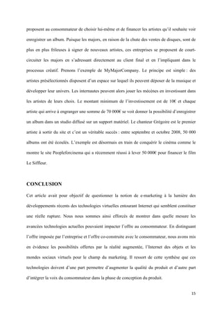 proposent au consommateur de choisir lui-même et de financer les artistes qu’il souhaite voir

enregistrer un album. Puisque les majors, en raison de la chute des ventes de disques, sont de

plus en plus frileuses à signer de nouveaux artistes, ces entreprises se proposent de court-

circuiter les majors en s’adressant directement au client final et en l’impliquant dans le

processus créatif. Prenons l’exemple de MyMajorCompany. Le principe est simple : des

artistes présélectionnés disposent d’un espace sur lequel ils peuvent déposer de la musique et

développer leur univers. Les internautes peuvent alors jouer les mécènes en investissant dans

les artistes de leurs choix. Le montant minimum de l’investissement est de 10€ et chaque

artiste qui arrive à engranger une somme de 70 000€ se voit donner la possibilité d’enregistrer

un album dans un studio diffusé sur un support matériel. Le chanteur Grégoire est le premier

artiste à sortir du site et c’est un véritable succès : entre septembre et octobre 2008, 50 000

albums ont été écoulés. L’exemple est désormais en train de conquérir le cinéma comme le

montre le site Peopleforcinema qui a récemment réussi à lever 50 000€ pour financer le film

Le Siffleur.  



CONCLUSION

Cet article avait pour objectif de questionner la notion de e-marketing à la lumière des

développements récents des technologies virtuelles entourant Internet qui semblent constituer

une réelle rupture. Nous nous sommes ainsi efforcés de montrer dans quelle mesure les

avancées technologies actuelles pouvaient impacter l’offre au consommateur. En distinguant

l’offre imposée par l’entreprise et l’offre co-construite avec le consommateur, nous avons mis

en évidence les possibilités offertes par la réalité augmentée, l’Internet des objets et les

mondes sociaux virtuels pour le champ du marketing. Il ressort de cette synthèse que ces

technologies doivent d’une part permettre d’augmenter la qualité du produit et d’autre part

d’intégrer la voix du consommateur dans la phase de conception du produit.


                                                                                            15 
         
 