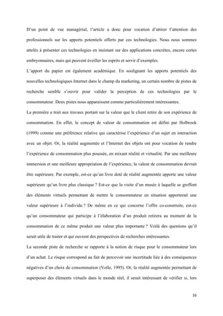 D’un point de vue managérial, l’article a donc pour vocation d’attirer l’attention des

professionnels sur les apports potentiels offerts par ces technologies. Nous nous sommes

attelés à présenter ces technologies en insistant sur des applications concrètes, encore certes

embryonnaires, mais qui peuvent éveiller les esprits et servir d’exemples.

L’apport du papier est également académique. En soulignant les apports potentiels des

nouvelles technologiques Internet dans le champ du marketing, un certain nombre de pistes de

recherche semble s’ouvrir pour valider la perception de ces technologies par le

consommateur. Deux pistes nous apparaissent comme particulièrement intéressantes.

La première a trait aux travaux portant sur la valeur que le client retire de son expérience de

consommation. En effet, le concept de valeur de consommation est défini par Holbrook

(1999) comme une préférence relative qui caractérise l’expérience d’un sujet en interaction

avec un objet. Or, la réalité augmentée et l’Internet des objets ont pour vocation de rendre

l’expérience de consommation plus poussée, en mixant réalité et virtualité. Par une meilleure

immersion et une meilleure appropriation de l’expérience, la valeur de consommation devrait

être supérieure. Par exemple, est-ce qu’un livre doté de réalité augmentée apporte une valeur

supérieure qu’un livre plus classique ? Est-ce que la visite d’un musée à laquelle se greffent

des éléments virtuels permettant de mettre le consommateur en situation apporterait une

valeur supérieure à l’individu ? De même en ce qui concerne l’offre co-construite, est-ce

qu’un consommateur qui participe à l’élaboration d’un produit retirera au moment de la

consommation de ce même produit une valeur plus importante ? Voilà des questions qu’il

serait utile de traiter et qui ouvrent des perspectives de recherches intéressantes.

La seconde piste de recherche se rapporte à la notion de risque pour le consommateur lors

d’un achat. Le risque correspond au fait de percevoir une incertitude liée à des conséquences

négatives d’un choix de consommation (Volle, 1995). Or, la réalité augmentée permettant de

superposer des éléments virtuels dans le monde réel, il serait intéressant de vérifier si, lors


                                                                                            16 
        
 