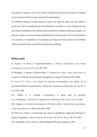d’un achat de vêtements sur un site web par exemple, le fait de pouvoir projeter le vêtement

sur soi permet de réduire le risque perçu par le consommateur.

Les différents éléments évoqués durant cet article sont autant de signes que nous amène à

penser que l’ère du e-marketing, qui tend finalement à se réduire à l’ajout d’Internet en tant

que canal de distribution et de communication alternatif à la stratégie marketing classique, est

peut-être révolue et que nous sommes probablement en train de passer vers l’ère du marketing

à la puissance E (marketinge), un marketing qui intègre désormais toutes les possibilités

offertes par Internet dans l’ensemble de la démarche marketing.




Bibliographie

R. Azuma, « A Survey of Augmented Reality », Presence: teleoperators and virtual

environments, Vol. 6, No 4, p. 355-385, 1997.

P-J Benghozi, S. Bureau et Massit-Folléa F., L’Internet des objets : quels enjeux pour les

européens ?, Ministère de la recherche, Délégation aux usages de l'Internet, Paris, 2008.

B. Cova et V. Cova, « Les figures du nouveau consommateur: une genèse de la

gouvernementalité du consommateur », Recherche et Applications Marketing, Vol. 24, No. 3,

p. 81-100, 2009.

P-L.   Dubois      et   E.   Vernette,   « Contribution    et    pistes   pour   la   recherche

en « e-marketing » », Recherche et Applications en Marketing, Vol. 16, No. 3, p. 1-8, 2001.

M.A. Dujarier, Le travail du consommateur. De McDo a eBay : comment nous coproduisons

ce que nous achetons, La Découverte, Paris 2008.

M. Filser et G. Paché, « La dynamique des canaux de distribution. Approches théoriques et

ruptures stratégiques », Revue Française de Gestion, Vol. 34, No. 182, p. 109-134, 2008.

D.N. Greenfield, Virtual addiction, New Harbinger Publication, Oackland, 1999.


                                                                                              17 
        
 