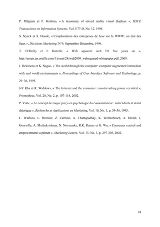 P. Milgram et F. Kishino, « A taxonomy of mixed reality visual displays », IEICE

Transactions on Information Systems, Vol. E77-D, No. 12, 1994.

S. Nyeck et S. Houde, « L'implantation des entreprises de luxe sur le WWW: un état des

lieux », Décisions Marketing, N°9, Septembre-Décembre, 1996.

T.   O’Reilly   et   J.   Battelle,   «   Web   squared:   web   2.0   five   years    on   »,

http://assets.en.oreilly.com/1/event/28/web2009_websquared-whitepaper.pdf, 2009.

J. Rekimoto et K. Nagao, « The world through the computer: computer augmented interaction

with real world environments », Proceedings of User Interface Software and Technology, p.

29–36, 1995.

J-Y Rha et R. Widdows, « The Internet and the consumer: countervailing power revisited »,

Prometheus, Vol. 20, No. 2, p. 107-118, 2002.

P. Volle, « Le concept de risque perçu en psychologie du consommateur : antécédents et statut

théorique », Recherche et Applications en Marketing, Vol. 10, No. 1, p. 39-56, 1995.

L. Wathieu, L. Brenner, Z. Carmon, A. Chattopadhay, K. Wertenbroch, A. Drolet, J.

Gourville, A. Muthukrishnan, N. Novemsky, R.K. Ratner et G. Wu, « Consumer control and

empowerment: a primer », Marketing Letters, Vol. 13, No. 3, p. 297-305, 2002.




                                                                                            18 
        
 
