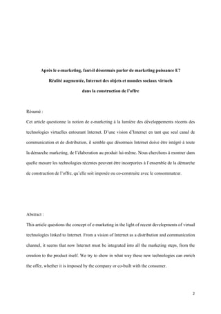 Après le e-marketing, faut-il désormais parler de marketing puissance E?

               Réalité augmentée, Internet des objets et mondes sociaux virtuels

                                dans la construction de l’offre



Résumé :

Cet article questionne la notion de e-marketing à la lumière des développements récents des

technologies virtuelles entourant Internet. D’une vision d’Internet en tant que seul canal de

communication et de distribution, il semble que désormais Internet doive être intégré à toute

la démarche marketing, de l’élaboration au produit lui-même. Nous cherchons à montrer dans

quelle mesure les technologies récentes peuvent être incorporées à l’ensemble de la démarche

de construction de l’offre, qu’elle soit imposée ou co-construite avec le consommateur.




Abstract :

This article questions the concept of e-marketing in the light of recent developments of virtual

technologies linked to Internet. From a vision of Internet as a distribution and communication

channel, it seems that now Internet must be integrated into all the marketing steps, from the

creation to the product itself. We try to show in what way these new technologies can enrich

the offer, whether it is imposed by the company or co-built with the consumer.




                                                                                              2 
        
 