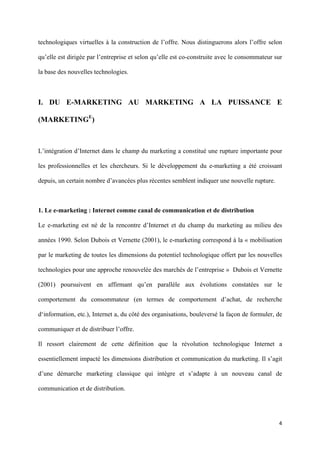 technologiques virtuelles à la construction de l’offre. Nous distinguerons alors l’offre selon

qu’elle est dirigée par l’entreprise et selon qu’elle est co-construite avec le consommateur sur

la base des nouvelles technologies.



I. DU E-MARKETING AU MARKETING A LA PUISSANCE E

(MARKETINGE)



L’intégration d’Internet dans le champ du marketing a constitué une rupture importante pour

les professionnelles et les chercheurs. Si le développement du e-marketing a été croissant

depuis, un certain nombre d’avancées plus récentes semblent indiquer une nouvelle rupture.



1. Le e-marketing : Internet comme canal de communication et de distribution

Le e-marketing est né de la rencontre d’Internet et du champ du marketing au milieu des

années 1990. Selon Dubois et Vernette (2001), le e-marketing correspond à la « mobilisation

par le marketing de toutes les dimensions du potentiel technologique offert par les nouvelles

technologies pour une approche renouvelée des marchés de l’entreprise » Dubois et Vernette

(2001) poursuivent en affirmant qu’en parallèle aux évolutions constatées sur le

comportement du consommateur (en termes de comportement d’achat, de recherche

d‘information, etc.), Internet a, du côté des organisations, bouleversé la façon de formuler, de

communiquer et de distribuer l’offre.

Il ressort clairement de cette définition que la révolution technologique Internet a

essentiellement impacté les dimensions distribution et communication du marketing. Il s’agit

d’une démarche marketing classique qui intègre et s’adapte à un nouveau canal de

communication et de distribution.




                                                                                              4 
        
 