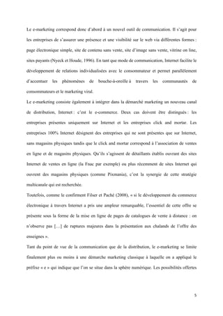 Le e-marketing correspond donc d’abord à un nouvel outil de communication. Il s’agit pour

les entreprises de s’assurer une présence et une visibilité sur le web via différentes formes :

page électronique simple, site de contenu sans vente, site d’image sans vente, vitrine on line,

sites payants (Nyeck et Houde, 1996). En tant que mode de communication, Internet facilite le

développement de relations individualisées avec le consommateur et permet parallèlement

d’accentuer    les   phénomènes    de   bouche-à-oreille à   travers   les   communautés    de

consommateurs et le marketing viral.

Le e-marketing consiste également à intégrer dans la démarché marketing un nouveau canal

de distribution, Internet : c’est le e-commerce. Deux cas doivent être distingués : les

entreprises présentes uniquement sur Internet et les entreprises click and mortar. Les

entreprises 100% Internet désignent des entreprises qui ne sont présentes que sur Internet,

sans magasins physiques tandis que le click and mortar correspond à l’association de ventes

en ligne et de magasins physiques. Qu’ils s’agissent de détaillants établis ouvrant des sites

Internet de ventes en ligne (la Fnac par exemple) ou plus récemment de sites Internet qui

ouvrent des magasins physiques (comme Pixmania), c’est la synergie de cette stratégie

multicanale qui est recherchée.

Toutefois, comme le confirment Filser et Paché (2008), « si le développement du commerce

électronique à travers Internet a pris une ampleur remarquable, l’essentiel de cette offre se

présente sous la forme de la mise en ligne de pages de catalogues de vente à distance : on

n’observe pas […] de ruptures majeures dans la présentation aux chalands de l’offre des

enseignes ».

Tant du point de vue de la communication que de la distribution, le e-marketing se limite

finalement plus ou moins à une démarche marketing classique à laquelle on a appliqué le

préfixe « e » qui indique que l’on se situe dans la sphère numérique. Les possibilités offertes




                                                                                             5 
        
 