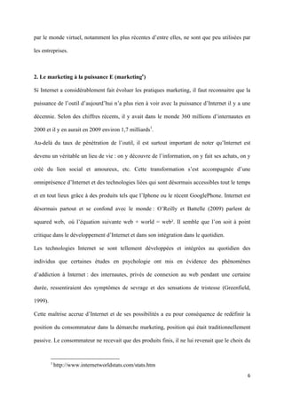 par le monde virtuel, notamment les plus récentes d’entre elles, ne sont que peu utilisées par

les entreprises.



2. Le marketing à la puissance E (marketinge)

Si Internet a considérablement fait évoluer les pratiques marketing, il faut reconnaitre que la

puissance de l’outil d’aujourd’hui n’a plus rien à voir avec la puissance d’Internet il y a une

décennie. Selon des chiffres récents, il y avait dans le monde 360 millions d’internautes en

2000 et il y en aurait en 2009 environ 1,7 milliards1.

Au-delà du taux de pénétration de l’outil, il est surtout important de noter qu’Internet est

devenu un véritable un lieu de vie : on y découvre de l’information, on y fait ses achats, on y

créé du lien social et amoureux, etc. Cette transformation s’est accompagnée d’une

omniprésence d’Internet et des technologies liées qui sont désormais accessibles tout le temps

et en tout lieux grâce à des produits tels que l’Iphone ou le récent GooglePhone. Internet est

désormais partout et se confond avec le monde : O’Reilly et Battelle (2009) parlent de

squared web, où l’équation suivante web + world = web². Il semble que l’on soit à point

critique dans le développement d’Internet et dans son intégration dans le quotidien.

Les technologies Internet se sont tellement développées et intégrées au quotidien des

individus que certaines études en psychologie ont mis en évidence des phénomènes

d’addiction à Internet : des internautes, privés de connexion au web pendant une certaine

durée, ressentiraient des symptômes de sevrage et des sensations de tristesse (Greenfield,

1999).

Cette maîtrise accrue d’Internet et de ses possibilités a eu pour conséquence de redéfinir la

position du consommateur dans la démarche marketing, position qui était traditionnellement

passive. Le consommateur ne recevait que des produits finis, il ne lui revenait que le choix du


                                                                      
         1
              http://www.internetworldstats.com/stats.htm 

                                                                                             6 
          
 