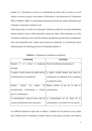 produit. Il y a désormais un certain un ré-équilibrage des forces dans la mesure où l’outil

Internet a permis de passer d’une pénurie d’information à une démocratie de l’information

(Rha et Widdows, 2002). Le consommateur disposant désormais des mêmes informations que

l’entreprise, il peut faire entendre sa voix.

Notre propos dans cet article est d’interroger l’utilisation actuelle des nouvelles technologies

Internet (mondes sociaux, réalité augmentée, Internet des objets, Web sémantique, etc.) dans

le champ du marketing, tant du côté des pratiques managériales que des travaux académiques.

Nous nous demandons ainsi si plutôt que de parler de e-marketing, il ne faudrait pas mieux

désormais parler de marketing puissance E (marketinge) (tableau 1).



                      Tableau 1 - Comparaison e-marketing et marketinge

                 e-marketing                                       marketing e

Rajouter le « e » devant le marketing Élever le marketing à la puissance E

classique

La sphère virtuelle comme un simple outil de La sphère virtuelle intégrée dans toutes les

communication et de distribution                   composantes du marketing, de la conception

                                                   au produit lui-même

Internet     comme        un      espace        de Internet comme un lieu de vie pour le

communication, d’information et d’achat consommateur

pour le consommateur

Le consommateur a plus de choix, plus de Le consommateur est un acteur de sa

sources d’informations mais reste passif           consommation : il est doté d’un vrai pouvoir



Les différents éléments évoqués dans le tableau 1 semblent être les prémices d’une rupture

dans l’alliance entre le marketing et Internet. Dans les deux parties suivantes, notre objectif


                                                                                                  7 
        
 