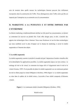 sera de montrer dans quelle mesure les technologies Internet peuvent être réellement

incorporées dans la construction de l’offre. Nous distinguerons ainsi l’offre selon qu’elle est

imposée par l’entreprise ou co-construite avec le consommateur.



II. MARKETING A LA PUISSANCE E ET OFFRE IMPOSEE PAR

L’ENTREPRISE

La théorie marketing a traditionnellement attribué un rôle passif au consommateur, ce dernier

se contentant de recevoir un produit fini. Cette offre dirigée peut, et doit, s’enrichir des

apports des technologies liées à Internet. Nous nous focalisons ici sur les deux technologies

qui nous semblent avoir le plus d’impact sur le champ du marketing, à savoir la réalité

augmentée et l’Internet des objets.



1. La réalité augmentée

La réalité augmentée consiste à enrichir le monde réel par l’adjonction d’entités virtuelles afin

d’en démultiplier les applications possibles. La réalité augmentée repose sur trois cirières : le

mélange de réel et de virtuel, la contrainte du temps réel et l’alignement entre le réel et le

virtuel (Azuma, 1997). Il est possible de placer la réalité augmentée sur un continuum partant

du réel et allant jusqu’au virtuel (Milgram et Kishino, 1994) (figure 1). La réalité augmentée

se situe dans la sphère de la réalité mixte, c’est-à-dire d’une réalité composée d’éléments

virtuels.



            Figure 1 - Le continuum réalité-virtualité (Milgram et Kishino, 1994)


                                         Réalité mixte
                                




                                                                                               8 
         
 