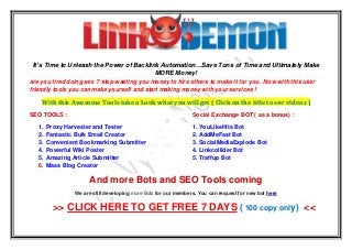 It’s Time to Unleash the Power of Backlink Automation…Save Tons of Time and Ultimately Make
MORE Money!
are you tired doing seo ? stop wasting you money to hire others to make it for you . Now with this user
friendly tools you can make yourself and start making money with your services !
With this Awesome Tools take a Look what you will get ( Click on the title to see videos )
SEO TOOLS : Social Exchange BOT ( as a bonus) :
1. Proxy Harvester and Tester 1. YouLikeHits Bot
2. Fantastic Bulk Email Creator 2. AddMeFast Bot
3. Convenient Bookmarking Submitter 3. SocialMediaExplode Bot
4. Powerful Wiki Poster 4. Linkcollider Bot
5. Amazing Article Submitter 5. Traffup Bot
6. Mass Blog Creator
And more Bots and SEO Tools coming
We are still developing more Bots for our members. You can request for new bot here
>> CLICK HERE TO GET FREE 7 DAYS ( 100 copy only) <<
 