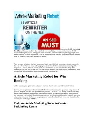 Your on this Article Marketing
Robot Review because you know that everybody who is marketing a business on the internet should
understand the significance of getting good traffic, instead of just visitors who are probably going to leave
without enrolling for more information. All of the money and effort you have spent on advertising and time
spend on keyword research will otherwise be wasted.




There are many techniques that have been created lately that will help in promoting a domain more easily
than ever before. There are many software programs that will help drive an infinite number of qualified
prospects to a domain that don't cost big bucks and can help free up your time for other things. One
software package you have to look at is Article Marketing Robot. If you suspect this is just another of those
programs that offer huge claims but zero returns, here is what it can do.


Article Marketing Robot for Win
Ranking
SEO or search engine optimization is the most vital part of a site when you wish to attract visitors.

Knowing how to optimize a website to attract both visitors and search engine spiders can bring streams of
qualified prospects who will sign up to what ever you offer. One bit of S.E.O strategy is article marketing.
Writing good articles that are submitted to article directories is an especially inexpensive and acceptable
way to promote your business. By submitting articles you not only provide information to people who have
not yet discovered your site, but you can gain precious backlinks which help to move your site up thru the
search engine results pages (SERP's).


Embrace Article Marketing Robot to Create
Backlinking Results
 