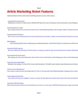 Sheet1


Article Marketing Robot Features
Advanced features that no other article marketing solution can even come close to.


 Scheduled Article Submission
 Dripfeed your articles so it looks natural. Whitehat SEO takes time and so should your article submissions. Set and forget, an


Every Submission is Unique
 Spin enough articles and no two will ever be the same. Article Marketing Robot cycles through a folder of relevant spun art


Context Sensitive Thesaurus
 Don't swim in a sea of synonyms that are out of context and are senseless. Instead, use the Contextual Thesaurus to sort yo


Mass Replacer
   Article Marketing Robot learns and groups your selected synonyms. Use the Mass Replacer to rewrite your article in min


Automated Author Sign Up
 With over 1200 article directories in the list, there is no way you could ever sign up to the directories manually. Article Mark


Automated Email Confirmation
 After signing up to the article directories, there will be a ton of confirmation emails flooding your inbox. Article Marketing R


Article Directory Health Meter
 Websites come and go. It's a fact of life. So do article directories. The health meter monitors what directories are still alive a


Author Account Management
Ever create an author account and forget about it? That is in the past with Article Marketing Robot. Manage all your author a


Instant Approval Directories
 Your articles will show up in Google in minutes, not days. We have done the research and it works. Don't wait around for di


Automatic CAPTCHA Solving
Many article directories force you to verify that you are human. Use our built in CAPTCHA solving service to sign up and subm




                                                      Page 1
 