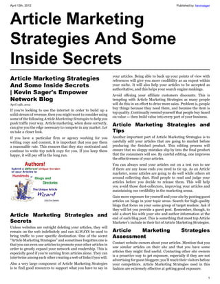 April 13th, 2012                                                                                              Published by: kevinsager




Article Marketing
Strategies And Some
Inside Secrets
                                                                   your articles. Being able to back up your points of view with
Article Marketing Strategies                                       references will give you more credibility as an expert within
And Some Inside Secrets                                            your niche. It will also help your articles to be accepted as
                                                                   authoritative, and this helps your search engine rankings.
| Kevin Sager's Empower                                            Avoid offering your affiliate customers discounts. This is
Network Blog                                                       tempting with Article Marketing Strategies as many people
April 13th, 2012                                                   will do this in an effort to drive more sales. Problem is, people
                                                                   buy things because they need them, and because the item is
If you’re looking to use the internet in order to build up a
                                                                   top quality. Continually remind yourself that people buy based
solid stream of revenue, then you might want to consider using
                                                                   on value — then build value into every part of your business.
some of the following Article Marketing Strategies to help you
push traffic your way. Article marketing, when done correctly,
can give you the edge necessary to compete in any market. Let
                                                                   Article Marketing Strategies and
us take a closer look.                                             Tips
If you have a particular firm or agency working for you            Another important part of Article Marketing Strategies is to
writing copy and content, it is important that you pay them        carefully edit your articles that are going to market before
a reasonable rate. This ensures that they stay motivated and       producing the finished product. This editing process will
continue to write top notch copy for you. If you keep them         ensure that no sloppy mistakes slip by into the final product
happy, it will pay off in the long run.                            that the consumers will see. By careful editing, one improves
                                                                   the effectiveness of your articles.
                                                                   You can always send your articles out on a test run to see
                                                                   if there are any loose ends you need to tie up. As an Article
                                                                   marketer, some articles are going to do well while others sit
                                                                   around collecting dust. Find people to read and judge your
                                                                   articles before you decide to release them. This will help
                                                                   you avoid those dust-collectors, improving your articles and
                                                                   maintaining our credibility in the marketing arena.
                                                                   Gain more exposure for yourself and your site by posting guest
                                                                   articles on blogs in your topic areas. Search for high-quality
                                                                   blogs that focus on your same group of target readers. Ask if
                                                                   they will let you provide a guest post. Remember, though, to
Article Marketing Strategies and                                   add a short bio with your site and author information at the
                                                                   end of each blog post. This is something that most top Article
Secrets                                                            Marketer’s include in their list of Article Marketing Strategies.
Unless websites are outright deleting your articles, they will
remain on the web indefinitely and can ALWAYS be used to           Article  Marketing                            Strategies
bring traffic to your specific destination. One of the secret      Assessment
“Article Marketing Strategies” and sometimes forgotten one is
                                                                   Contact website owners about your articles. Mention that you
that you can even use articles to promote your other articles in
                                                                   saw similar articles on their site and that you have some
order to greatly expand your network and readership. This is
                                                                   articles they might find useful. Contacting other site owners
especially good if you’re earning from articles alone. They can
                                                                   is a proactive way to get exposure, especially if they are not
intertwine among each other creating a web of links if you will.
                                                                   advertising for guest bloggers; you’ll reach their visitors before
Also a very large component of Article Marketing Strategies        your competitors. Article Marketing Strategies used in this
is to find good resources to support what you have to say in       fashion are extremely effective at getting good exposure.

                                                                                                                                    1
 