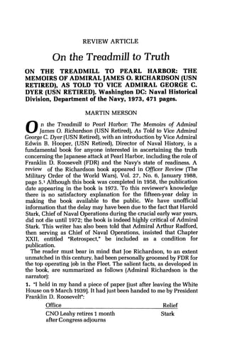 REVIEW ARTICLE
On the Treadmill to Truth
ON THE TREADMILL TO PEARL HARBOR: THE
MEMOIRS OF ADMIRAL JAMES0.RICHARDSON (USN
RETIRED), AS TOLD TO VICE ADMIRAL GEORGE C.
DYER (USN RETIRED). Washington DC: Naval Historical
Division, Department of the Navy, 1973, 471 pages.
MARTIN MERSON
0n the Treadmill to Pearl Harbor: The Memoirs of Admiral
James 0.Richardson (USN Retired),As Told to Vice Admiral
George C. Dyer (USN Retired),with an introduction by Vice Admiral
Edwin B. Hooper, (USN Retired), Director of Naval History, is a
fundamental book for anyone interested in ascertaining the truth
concerning the Japaneseattack at Pearl Harbor, including the role of
Franklin D. Roosevelt (FDR) and the Navy's state of readiness. A
review of the Richardson book appeared in Officer Review (The
Military Order of the World Wars), Vol. 27, No. 6, January 1988,
page 5.1 Although this book was completed in 1958, the publication
date appearing in the book is 1973. To this reviewer's knowledge
there is no satisfactory explanation for the fifteen-year delay in
making the book available to the public. We have unofficial
information that the delay may have been due to the fact that Harold
Stark, Chief of Naval Operations during the crucial early war years,
did not die until 1972;the book is indeed highly critical of Admiral
Stark. This writer has also been told that Admiral Arthur Radford,
then serving as Chief of Naval Operations, insisted that Chapter
XXII, entitled "Retrospect," be included as a condition for
publication.
The reader must bear in mind that Joe Richardson, to an extent
unmatched in this century, had been personally groomed by FDR for
the top operating job in the Fleet. The salient facts, as developed in
the book, are summarized as follows (Admiral Richardson is the
narrator):
1. "I held in my hand a piece of paper [just after leaving the White
House on 9 March 19391.It had just been handed to me by President
Franklin D. Roosevelt":
Office Relief
CNO Leahy retires 1month Stark
after Congress adjourns
 