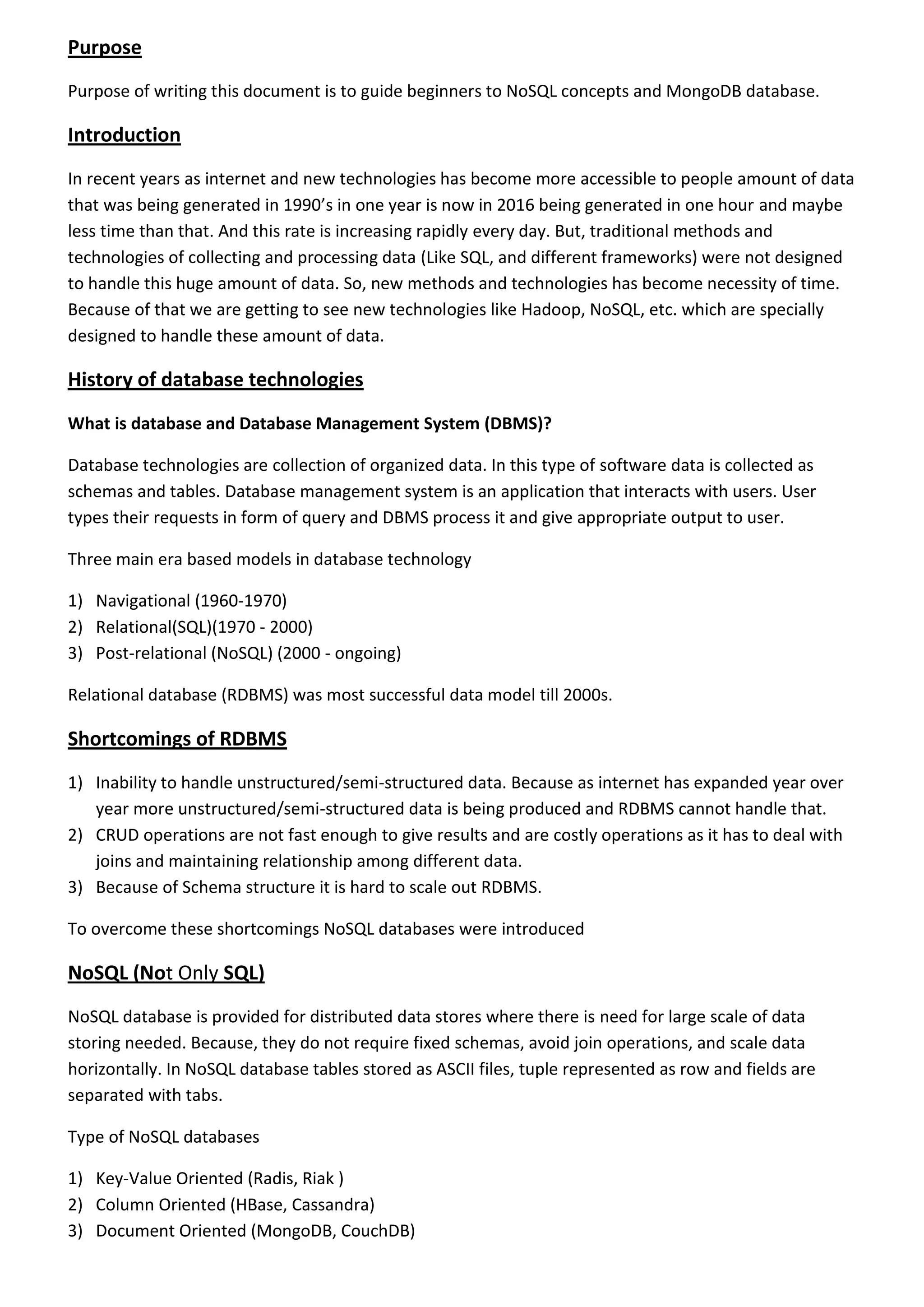 Purpose Purpose of writing this document is to guide beginners to NoSQL concepts and MongoDB database. Introduction In recent years as internet and new technologies has become more accessible to people amount of data that was being generated in 1990’s in one year is now in 2016 being generated in one hour and maybe less time than that. And this rate is increasing rapidly every day. But, traditional methods and technologies of collecting and processing data (Like SQL, and different frameworks) were not designed to handle this huge amount of data. So, new methods and technologies has become necessity of time. Because of that we are getting to see new technologies like Hadoop, NoSQL, etc. which are specially designed to handle these amount of data. History of database technologies What is database and Database Management System (DBMS)? Database technologies are collection of organized data. In this type of software data is collected as schemas and tables. Database management system is an application that interacts with users. User types their requests in form of query and DBMS process it and give appropriate output to user. Three main era based models in database technology 1) Navigational (1960-1970) 2) Relational(SQL)(1970 - 2000) 3) Post-relational (NoSQL) (2000 - ongoing) Relational database (RDBMS) was most successful data model till 2000s. Shortcomings of RDBMS 1) Inability to handle unstructured/semi-structured data. Because as internet has expanded year over year more unstructured/semi-structured data is being produced and RDBMS cannot handle that. 2) CRUD operations are not fast enough to give results and are costly operations as it has to deal with joins and maintaining relationship among different data. 3) Because of Schema structure it is hard to scale out RDBMS. To overcome these shortcomings NoSQL databases were introduced NoSQL (Not Only SQL) NoSQL database is provided for distributed data stores where there is need for large scale of data storing needed. Because, they do not require fixed schemas, avoid join operations, and scale data horizontally. In NoSQL database tables stored as ASCII files, tuple represented as row and fields are separated with tabs. Type of NoSQL databases 1) Key-Value Oriented (Radis, Riak ) 2) Column Oriented (HBase, Cassandra) 3) Document Oriented (MongoDB, CouchDB) 