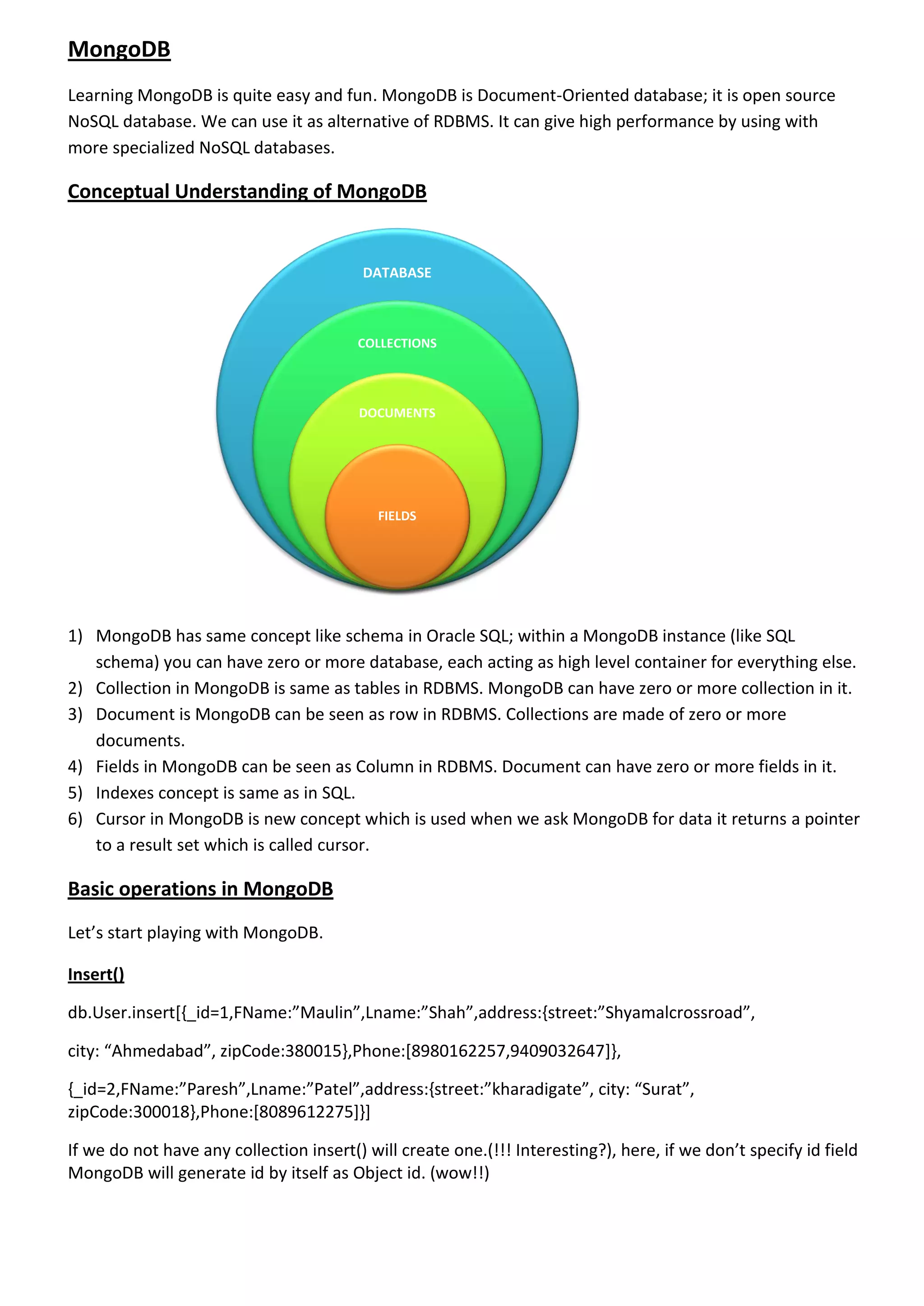 MongoDB Learning MongoDB is quite easy and fun. MongoDB is Document-Oriented database; it is open source NoSQL database. We can use it as alternative of RDBMS. It can give high performance by using with more specialized NoSQL databases. Conceptual Understanding of MongoDB 1) MongoDB has same concept like schema in Oracle SQL; within a MongoDB instance (like SQL schema) you can have zero or more database, each acting as high level container for everything else. 2) Collection in MongoDB is same as tables in RDBMS. MongoDB can have zero or more collection in it. 3) Document is MongoDB can be seen as row in RDBMS. Collections are made of zero or more documents. 4) Fields in MongoDB can be seen as Column in RDBMS. Document can have zero or more fields in it. 5) Indexes concept is same as in SQL. 6) Cursor in MongoDB is new concept which is used when we ask MongoDB for data it returns a pointer to a result set which is called cursor. Basic operations in MongoDB Let’s start playing with MongoDB. Insert() db.User.insert[{_id=1,FName:”Maulin”,Lname:”Shah”,address:{street:”Shyamalcrossroad”, city: “Ahmedabad”, zipCode:380015},Phone:[8980162257,9409032647]}, {_id=2,FName:”Paresh”,Lname:”Patel”,address:{street:”kharadigate”, city: “Surat”, zipCode:300018},Phone:[8089612275]}] If we do not have any collection insert() will create one.(!!! Interesting?), here, if we don’t specify id field MongoDB will generate id by itself as Object id. (wow!!) DATABASE COLLECTIONS DOCUMENTS FIELDS 