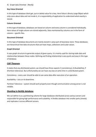 4) Graph data Oriented (Neo4j)
Key-Value Oriented
In this type of database client get, put or delete value for a key. Here Value is Binary Large Object which
only cares about data and not inside it, it is responsibility of application to understand what exactly is
stored.
Column Oriented
In this type of database, databases are based on column and every column is considered individually.
Here values of single column are stored adjacently. Data maintained by columns are in the form of
column – specific files.
Document Oriented
In this type of database documents are mainly stored in value part of key/value store. These databases
are hierarchical tree data structures that can have maps, collections and scalar values.
Graph Oriented
It uses graph structure to generate output of given query. It is mainly used for storing node data and
relationships between these nodes. Defining and finding relationship is very quick and easy in this type
of database.
CAP Theorem
It states that any distributed system; we should have three aspects C (consistency), A (Availability), P
(Partition tolerance). But unfortunately we can have any two at same time in a distributed system.
Consistency – every user should be able to see same data after execution of an operation.
Availability – Less or no downtime.
Partition Tolerance – system should work properly even though communication among server is not
reliable.
Sharding in NoSQL database
We can define it as a partitioning scheme for large databases distributed across various servers and
responsible for giving high performance and scalability. It Divides database into smaller parts (shards)
and replicates it across different servers.
 