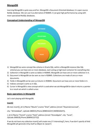 MongoDB
Learning MongoDB is quite easy and fun. MongoDB is Document-Oriented database; it is open source
NoSQL database. We can use it as alternative of RDBMS. It can give high performance by using with
more specialized NoSQL databases.
Conceptual Understanding of MongoDB
1) MongoDB has same concept like schema in Oracle SQL; within a MongoDB instance (like SQL
schema) you can have zero or more database, each acting as high level container for everything else.
2) Collection in MongoDB is same as tables in RDBMS. MongoDB can have zero or more collection in it.
3) Document is MongoDB can be seen as row in RDBMS. Collections are made of zero or more
documents.
4) Fields in MongoDB can be seen as Column in RDBMS. Document can have zero or more fields in it.
5) Indexes concept is same as in SQL.
6) Cursor in MongoDB is new concept which is used when we ask MongoDB for data it returns a pointer
to a result set which is called cursor.
Basic operations in MongoDB
Let’s start playing with MongoDB.
Insert()
db.User.insert[{_id=1,FName:”Maulin”,Lname:”Shah”,address:{street:”Shyamalcrossroad”,
city: “Ahmedabad”, zipCode:380015},Phone:[8980162257,9409032647]},
{_id=2,FName:”Paresh”,Lname:”Patel”,address:{street:”kharadigate”, city: “Surat”,
zipCode:300018},Phone:[8089612275]}]
If we do not have any collection insert() will create one.(!!! Interesting?), here, if we don’t specify id field
MongoDB will generate id by itself as Object id. (wow!!)
DATABASE
COLLECTIONS
DOCUMENTS
FIELDS
 