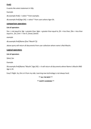 Find()
It works like select statement in SQL.
Example
db.example.find() -> select * from example;
db.example.find({Age:24}) -> select * from users where Age=24;
comparison operators
List of operators
$ne -> not equal to, $gt -> greater than, $gte -> greater than equal to, $lt -> less than, $lte -> less than
equal to , $in, $nin -> not in, $mod, $exists
example
db.example.find({Name:{$ne:”Maulin”}})
above query will return all documents from user collection where name is Not Maulin.
Logical operators
List of operators
$And, $or
Example
Db.example.find({Name:”Maulin”,Age:24}) -> It will return all documents where Name is Maulin AND
Age is 24.
Easy!!! Right. So, this is it from my side. Learning new technology is not always hard.
** ALL THE BEST **
** HAPPY LEARNING **
 