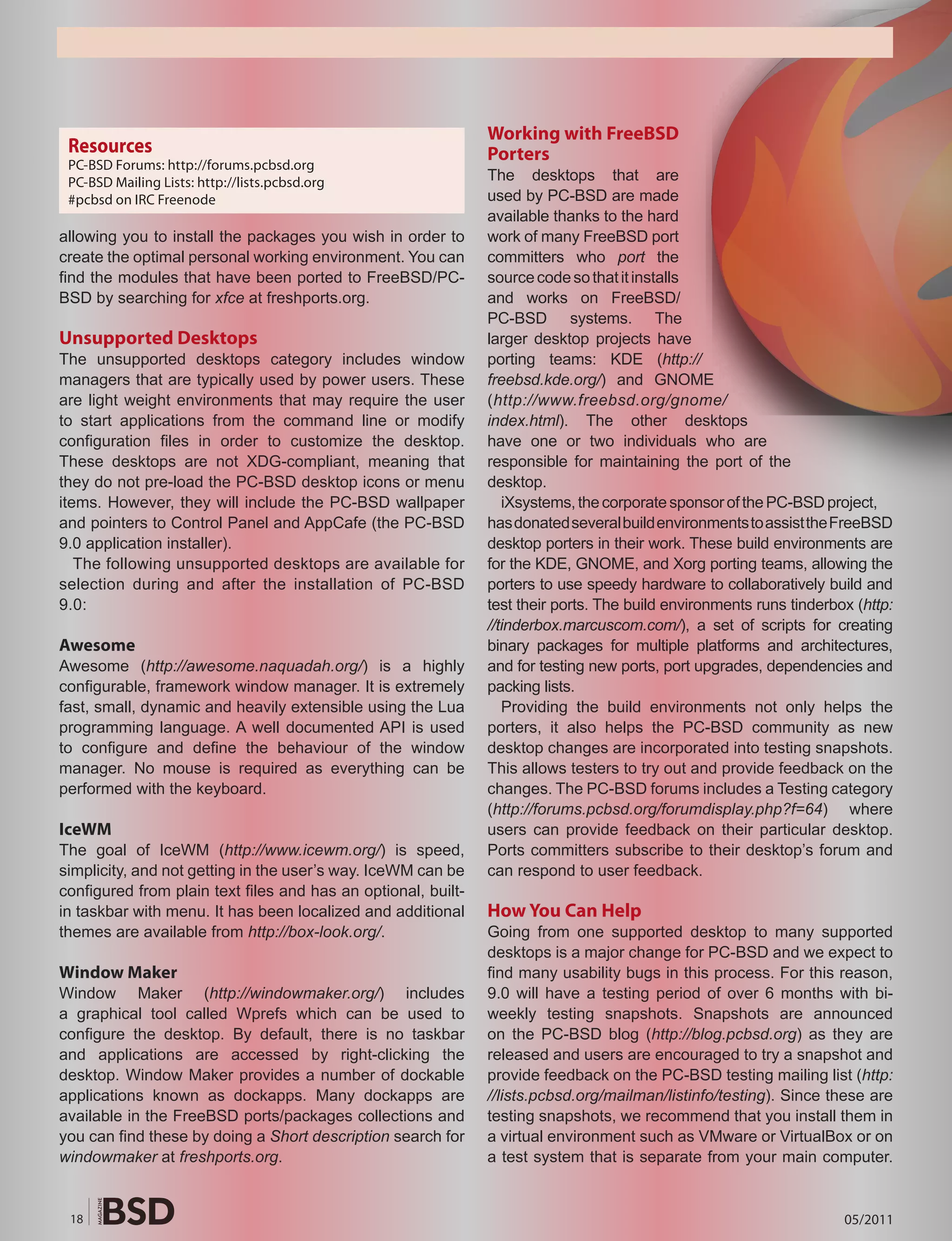 Working with FreeBSD
 Resources                                                     Porters
 PC-BSD Forums: http://forums.pcbsd.org
 PC-BSD Mailing Lists: http://lists.pcbsd.org                  The desktops that are
 #pcbsd on IRC Freenode                                        used by PC-BSD are made
                                                               available thanks to the hard
allowing you to install the packages you wish in order to      work of many FreeBSD port
create the optimal personal working environment. You can       committers who port the
find the modules that have been ported to FreeBSD/PC-          source code so that it installs
BSD by searching for xfce at freshports.org.                   and works on FreeBSD/
                                                               PC-BSD systems. The
Unsupported Desktops                                           larger desktop projects have
The unsupported desktops category includes window              porting teams: KDE (http://
managers that are typically used by power users. These         freebsd.kde.org/) and GNOME
are light weight environments that may require the user        (http://www.freebsd.org/gnome/
to start applications from the command line or modify          index.html). The other desktops
configuration files in order to customize the desktop.         have one or two individuals who are
These desktops are not XDG-compliant, meaning that             responsible for maintaining the port of the
they do not pre-load the PC-BSD desktop icons or menu          desktop.
items. However, they will include the PC-BSD wallpaper            iXsystems, the corporate sponsor of the PC-BSD project,
and pointers to Control Panel and AppCafe (the PC-BSD          has donated several build environments to assist the FreeBSD
9.0 application installer).                                    desktop porters in their work. These build environments are
   The following unsupported desktops are available for        for the KDE, GNOME, and Xorg porting teams, allowing the
selection during and after the installation of PC-BSD          porters to use speedy hardware to collaboratively build and
9.0:                                                           test their ports. The build environments runs tinderbox (http:
                                                               //tinderbox.marcuscom.com/), a set of scripts for creating
Awesome                                                        binary packages for multiple platforms and architectures,
Awesome (http://awesome.naquadah.org/) is a highly             and for testing new ports, port upgrades, dependencies and
configurable, framework window manager. It is extremely        packing lists.
fast, small, dynamic and heavily extensible using the Lua         Providing the build environments not only helps the
programming language. A well documented API is used            porters, it also helps the PC-BSD community as new
to configure and define the behaviour of the window            desktop changes are incorporated into testing snapshots.
manager. No mouse is required as everything can be             This allows testers to try out and provide feedback on the
performed with the keyboard.                                   changes. The PC-BSD forums includes a Testing category
                                                               (http://forums.pcbsd.org/forumdisplay.php?f=64) where
IceWM                                                          users can provide feedback on their particular desktop.
The goal of IceWM (http://www.icewm.org/) is speed,            Ports committers subscribe to their desktop’s forum and
simplicity, and not getting in the user’s way. IceWM can be    can respond to user feedback.
configured from plain text files and has an optional, built-
in taskbar with menu. It has been localized and additional     How You Can Help
themes are available from http://box-look.org/.                Going from one supported desktop to many supported
                                                               desktops is a major change for PC-BSD and we expect to
Window Maker                                                   find many usability bugs in this process. For this reason,
Window Maker (http://windowmaker.org/) includes                9.0 will have a testing period of over 6 months with bi-
a graphical tool called Wprefs which can be used to            weekly testing snapshots. Snapshots are announced
configure the desktop. By default, there is no taskbar         on the PC-BSD blog (http://blog.pcbsd.org) as they are
and applications are accessed by right-clicking the            released and users are encouraged to try a snapshot and
desktop. Window Maker provides a number of dockable            provide feedback on the PC-BSD testing mailing list (http:
applications known as dockapps. Many dockapps are              //lists.pcbsd.org/mailman/listinfo/testing). Since these are
available in the FreeBSD ports/packages collections and        testing snapshots, we recommend that you install them in
you can find these by doing a Short description search for     a virtual environment such as VMware or VirtualBox or on
windowmaker at freshports.org.                                 a test system that is separate from your main computer.


 18                                                                                                                  05/2011
 