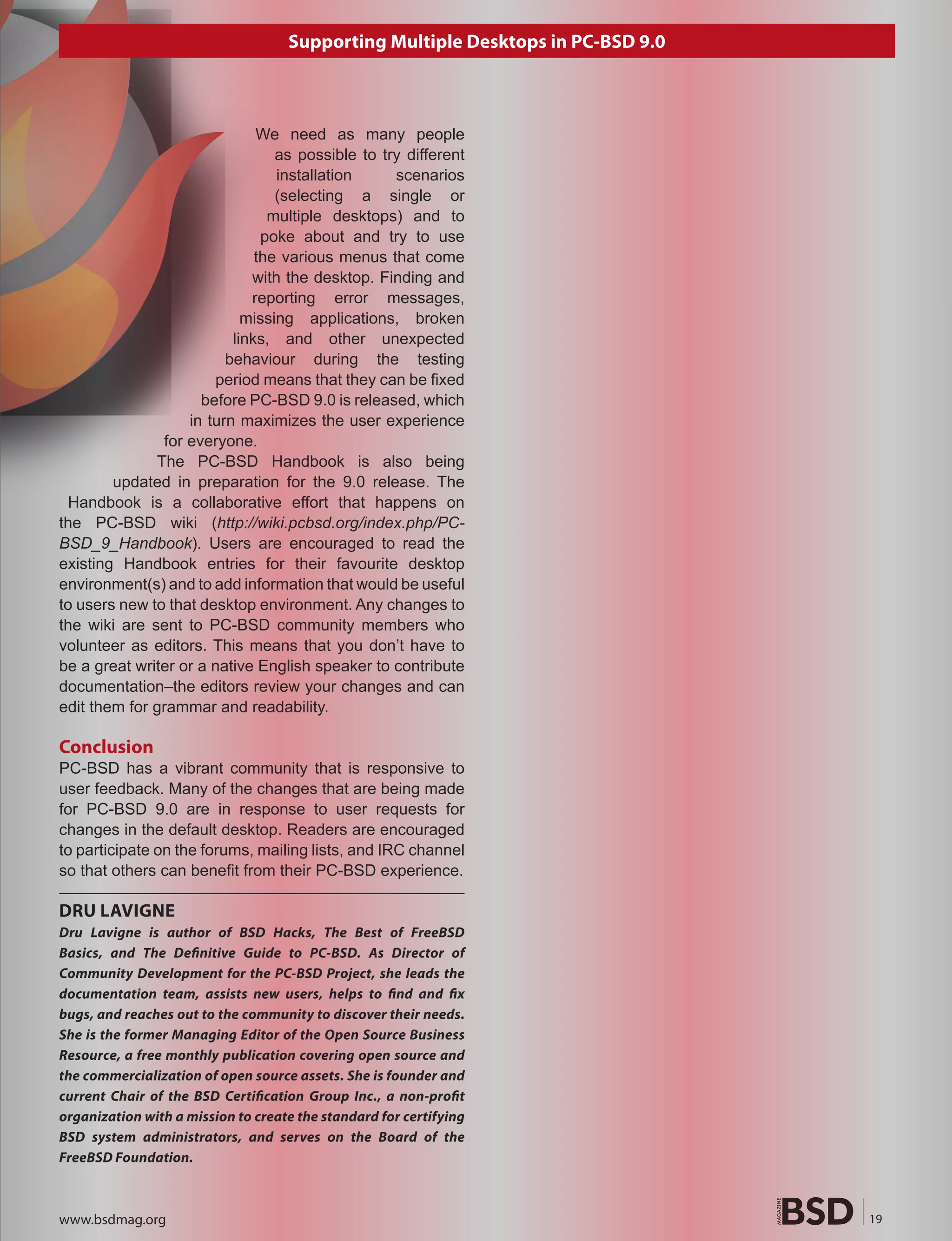 Supporting Multiple Desktops in PC-BSD 9.0



                              We need as many people
                                 as possible to try different
                                 installation     scenarios
                                 (selecting a single or
                                multiple desktops) and to
                               poke about and try to use
                              the various menus that come
                             with the desktop. Finding and
                             reporting error messages,
                            missing applications, broken
                          links, and other unexpected
                         behaviour during the testing
                       period means that they can be fixed
                     before PC-BSD 9.0 is released, which
                   in turn maximizes the user experience
               for everyone.
              The PC-BSD Handbook is also being
        updated in preparation for the 9.0 release. The
 Handbook is a collaborative effort that happens on
the PC-BSD wiki (http://wiki.pcbsd.org/index.php/PC-
BSD_9_Handbook). Users are encouraged to read the
existing Handbook entries for their favourite desktop
environment(s) and to add information that would be useful
to users new to that desktop environment. Any changes to
the wiki are sent to PC-BSD community members who
volunteer as editors. This means that you don’t have to
be a great writer or a native English speaker to contribute
documentation–the editors review your changes and can
edit them for grammar and readability.

Conclusion
PC-BSD has a vibrant community that is responsive to
user feedback. Many of the changes that are being made
for PC-BSD 9.0 are in response to user requests for
changes in the default desktop. Readers are encouraged
to participate on the forums, mailing lists, and IRC channel
so that others can benefit from their PC-BSD experience.

DRU LAVIGNE
Dru Lavigne is author of BSD Hacks, The Best of FreeBSD
Basics, and The De�nitive Guide to PC-BSD. As Director of
Community Development for the PC-BSD Project, she leads the
documentation team, assists new users, helps to �nd and �x
bugs, and reaches out to the community to discover their needs.
She is the former Managing Editor of the Open Source Business
Resource, a free monthly publication covering open source and
the commercialization of open source assets. She is founder and
current Chair of the BSD Certi�cation Group Inc., a non-pro�t
organization with a mission to create the standard for certifying
BSD system administrators, and serves on the Board of the
FreeBSD Foundation.



www.bsdmag.org                                                                   19
 