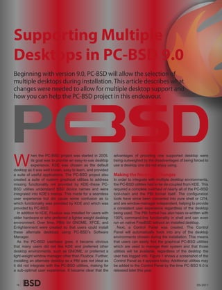 Supporting Multiple
Desktops in PC-BSD 9.0
Beginning with version 9.0, PC-BSD will allow the selection of
multiple desktops during installation. This article describes what
changes were needed to allow for multiple desktop support and
how you can help the PC-BSD project in this endeavour.




W
            hen the PC-BSD project was started in 2005,       advantages of providing one supported desktop were
            its goal was to provide an easy-to-use desktop    being outweighed by the disadvantages of being forced to
            experience. KDE was chosen as the default         use a desktop one did not enjoy using.
desktop as it was well known, easy to learn, and provided
a suite of useful applications. The PC-BSD project also       Making the Necessary Changes
created a suite of custom graphical utilities to address      In order to integrate with multiple desktop environments,
missing functionality not provided by KDE–these PC-           the PC-BSD utilities had to be de-coupled from KDE. This
BSD utiities understand BSD device names and were             required a complete overhaul of nearly all of the PC-BSD
integrated into KDE’s menus. This made for a seamless         tool-chain and the PBI format itself. The configuration
user experience but did cause some confusion as to            tools have since been converted into pure shell or QT4,
which functionality was provided by KDE and which was         and are window-manager independent, helping to provide
provided by PC-BSD.                                           a consistent user experience regardless of the desktop
   In addition to KDE, Fluxbox was installed for users with   being used. The PBI format has also been re-written with
older hardware or who preferred a lighter weight desktop      100% command-line functionality in shell and can even
environment. Over time, PBIs for GNOME, XFCE, and             run on native FreeBSD without an installed desktop.
Enlightenment were created so that users could install          Next, a Control Panel was created. The Control
these alternate desktops using PC-BSD’s Software              Panel will automatically hook into any of the desktop
Manager.                                                      environments chosen during the installation. This means
   As the PC-BSD userbase grew, it became obvious             that users can easily find the graphical PC-BSD utilities
that many users did not like KDE and preferred other          which are used to manage their system and that those
desktop environments, such as GNOME, or preferred a           utilities will be available, regardless of the desktop the
light-weight window manager other than Fluxbox. Further,      user has logged into. Figure 1 shows a screenshot of the
installing an alternate desktop as a PBI was not ideal as     Control Panel as it appears today. Additional utilities may
it did not integrate with the PC-BSD utilities, making for    be added to the Control Panel by the time PC-BSD 9.0 is
a sub-optimal user experience. It became clear that the       released later this year.


 16                                                                                                              05/2011
 