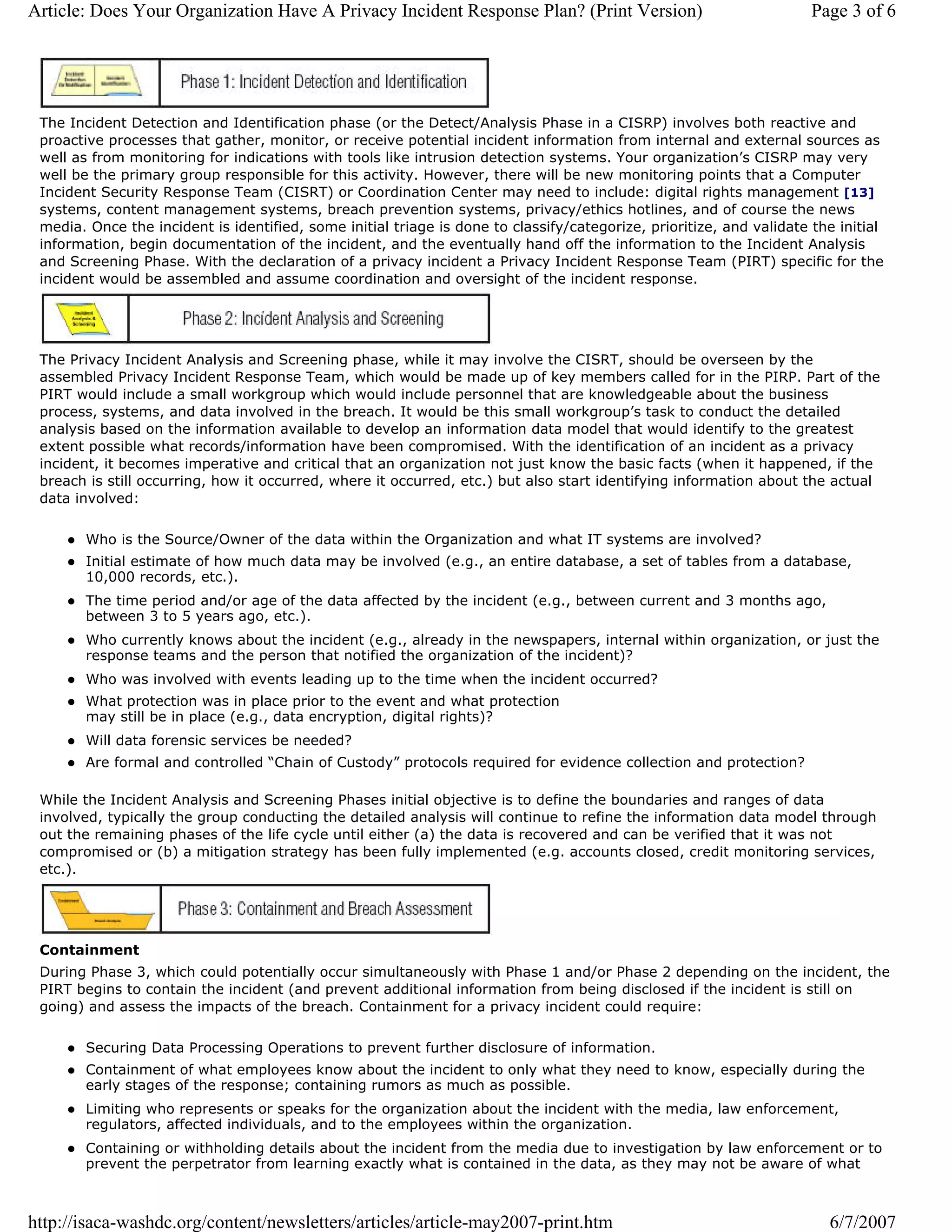 Article: Does Your Organization Have A Privacy Incident Response Plan? (Print Version)                                Page 3 of 6




 The Incident Detection and Identification phase (or the Detect/Analysis Phase in a CISRP) involves both reactive and
 proactive processes that gather, monitor, or receive potential incident information from internal and external sources as
 well as from monitoring for indications with tools like intrusion detection systems. Your organization’s CISRP may very
 well be the primary group responsible for this activity. However, there will be new monitoring points that a Computer
 Incident Security Response Team (CISRT) or Coordination Center may need to include: digital rights management [13]
 systems, content management systems, breach prevention systems, privacy/ethics hotlines, and of course the news
 media. Once the incident is identified, some initial triage is done to classify/categorize, prioritize, and validate the initial
 information, begin documentation of the incident, and the eventually hand off the information to the Incident Analysis
 and Screening Phase. With the declaration of a privacy incident a Privacy Incident Response Team (PIRT) specific for the
 incident would be assembled and assume coordination and oversight of the incident response.




 The Privacy Incident Analysis and Screening phase, while it may involve the CISRT, should be overseen by the
 assembled Privacy Incident Response Team, which would be made up of key members called for in the PIRP. Part of the
 PIRT would include a small workgroup which would include personnel that are knowledgeable about the business
 process, systems, and data involved in the breach. It would be this small workgroup’s task to conduct the detailed
 analysis based on the information available to develop an information data model that would identify to the greatest
 extent possible what records/information have been compromised. With the identification of an incident as a privacy
 incident, it becomes imperative and critical that an organization not just know the basic facts (when it happened, if the
 breach is still occurring, how it occurred, where it occurred, etc.) but also start identifying information about the actual
 data involved:

        Who is the Source/Owner of the data within the Organization and what IT systems are involved?
        Initial estimate of how much data may be involved (e.g., an entire database, a set of tables from a database,
        10,000 records, etc.).
        The time period and/or age of the data affected by the incident (e.g., between current and 3 months ago,
        between 3 to 5 years ago, etc.).
        Who currently knows about the incident (e.g., already in the newspapers, internal within organization, or just the
        response teams and the person that notified the organization of the incident)?
        Who was involved with events leading up to the time when the incident occurred?
        What protection was in place prior to the event and what protection
        may still be in place (e.g., data encryption, digital rights)?
        Will data forensic services be needed?
        Are formal and controlled “Chain of Custody” protocols required for evidence collection and protection?

 While the Incident Analysis and Screening Phases initial objective is to define the boundaries and ranges of data
 involved, typically the group conducting the detailed analysis will continue to refine the information data model through
 out the remaining phases of the life cycle until either (a) the data is recovered and can be verified that it was not
 compromised or (b) a mitigation strategy has been fully implemented (e.g. accounts closed, credit monitoring services,
 etc.).




 Containment
 During Phase 3, which could potentially occur simultaneously with Phase 1 and/or Phase 2 depending on the incident, the
 PIRT begins to contain the incident (and prevent additional information from being disclosed if the incident is still on
 going) and assess the impacts of the breach. Containment for a privacy incident could require:

        Securing Data Processing Operations to prevent further disclosure of information.
        Containment of what employees know about the incident to only what they need to know, especially during the
        early stages of the response; containing rumors as much as possible.
        Limiting who represents or speaks for the organization about the incident with the media, law enforcement,
        regulators, affected individuals, and to the employees within the organization.
        Containing or withholding details about the incident from the media due to investigation by law enforcement or to
        prevent the perpetrator from learning exactly what is contained in the data, as they may not be aware of what



http://isaca-washdc.org/content/newsletters/articles/article-may2007-print.htm                                          6/7/2007
 