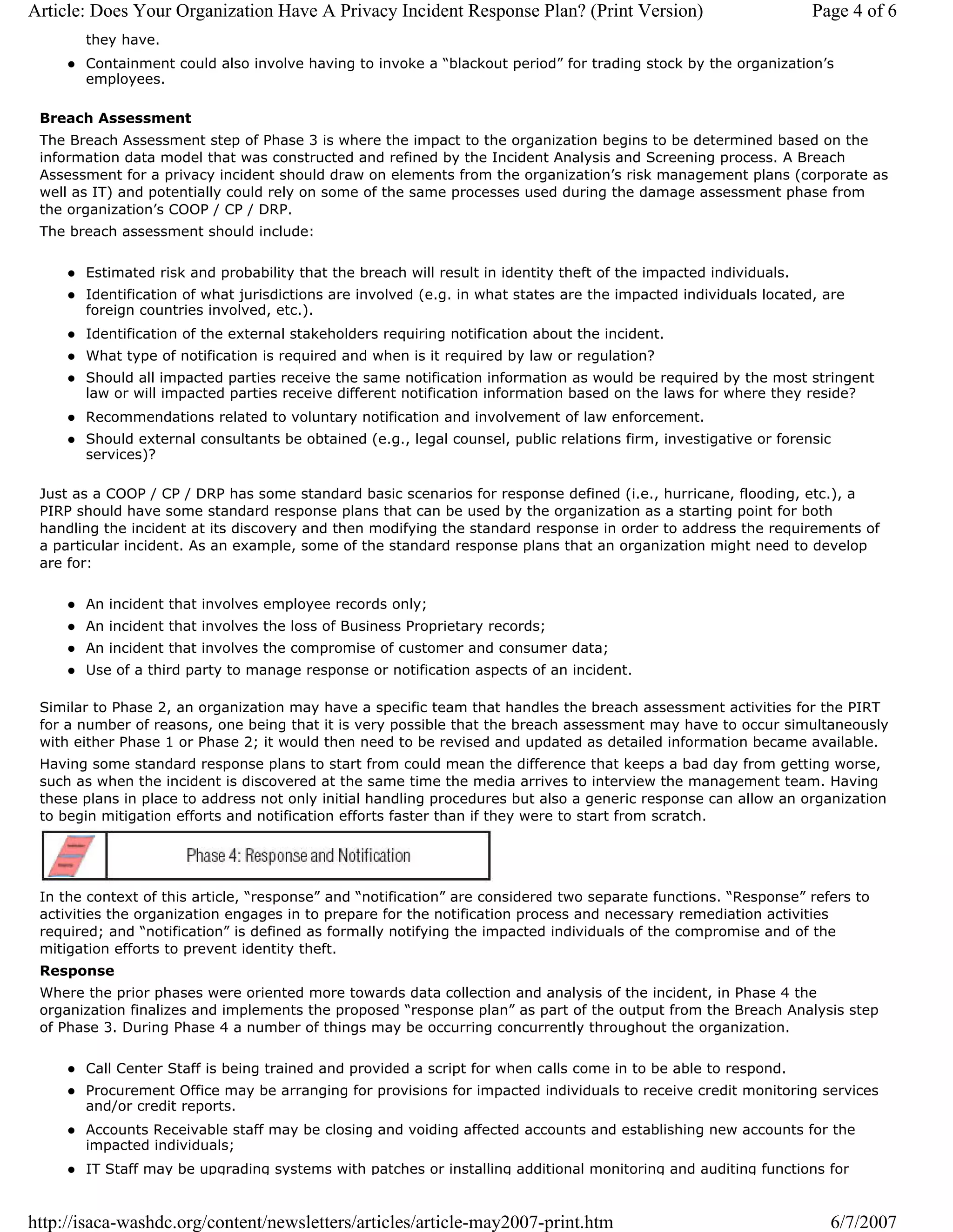 Article: Does Your Organization Have A Privacy Incident Response Plan? (Print Version)                             Page 4 of 6
       they have.
       Containment could also involve having to invoke a “blackout period” for trading stock by the organization’s
       employees.

 Breach Assessment
 The Breach Assessment step of Phase 3 is where the impact to the organization begins to be determined based on the
 information data model that was constructed and refined by the Incident Analysis and Screening process. A Breach
 Assessment for a privacy incident should draw on elements from the organization’s risk management plans (corporate as
 well as IT) and potentially could rely on some of the same processes used during the damage assessment phase from
 the organization’s COOP / CP / DRP.
 The breach assessment should include:

       Estimated risk and probability that the breach will result in identity theft of the impacted individuals.
       Identification of what jurisdictions are involved (e.g. in what states are the impacted individuals located, are
       foreign countries involved, etc.).
       Identification of the external stakeholders requiring notification about the incident.
       What type of notification is required and when is it required by law or regulation?
       Should all impacted parties receive the same notification information as would be required by the most stringent
       law or will impacted parties receive different notification information based on the laws for where they reside?
       Recommendations related to voluntary notification and involvement of law enforcement.
       Should external consultants be obtained (e.g., legal counsel, public relations firm, investigative or forensic
       services)?

 Just as a COOP / CP / DRP has some standard basic scenarios for response defined (i.e., hurricane, flooding, etc.), a
 PIRP should have some standard response plans that can be used by the organization as a starting point for both
 handling the incident at its discovery and then modifying the standard response in order to address the requirements of
 a particular incident. As an example, some of the standard response plans that an organization might need to develop
 are for:

       An incident that involves employee records only;
       An incident that involves the loss of Business Proprietary records;
       An incident that involves the compromise of customer and consumer data;
       Use of a third party to manage response or notification aspects of an incident.

 Similar to Phase 2, an organization may have a specific team that handles the breach assessment activities for the PIRT
 for a number of reasons, one being that it is very possible that the breach assessment may have to occur simultaneously
 with either Phase 1 or Phase 2; it would then need to be revised and updated as detailed information became available.
 Having some standard response plans to start from could mean the difference that keeps a bad day from getting worse,
 such as when the incident is discovered at the same time the media arrives to interview the management team. Having
 these plans in place to address not only initial handling procedures but also a generic response can allow an organization
 to begin mitigation efforts and notification efforts faster than if they were to start from scratch.




 In the context of this article, “response” and “notification” are considered two separate functions. “Response” refers to
 activities the organization engages in to prepare for the notification process and necessary remediation activities
 required; and “notification” is defined as formally notifying the impacted individuals of the compromise and of the
 mitigation efforts to prevent identity theft.
 Response
 Where the prior phases were oriented more towards data collection and analysis of the incident, in Phase 4 the
 organization finalizes and implements the proposed “response plan” as part of the output from the Breach Analysis step
 of Phase 3. During Phase 4 a number of things may be occurring concurrently throughout the organization.

       Call Center Staff is being trained and provided a script for when calls come in to be able to respond.
       Procurement Office may be arranging for provisions for impacted individuals to receive credit monitoring services
       and/or credit reports.
       Accounts Receivable staff may be closing and voiding affected accounts and establishing new accounts for the
       impacted individuals;
       IT Staff may be upgrading systems with patches or installing additional monitoring and auditing functions for


http://isaca-washdc.org/content/newsletters/articles/article-may2007-print.htm                                       6/7/2007
 