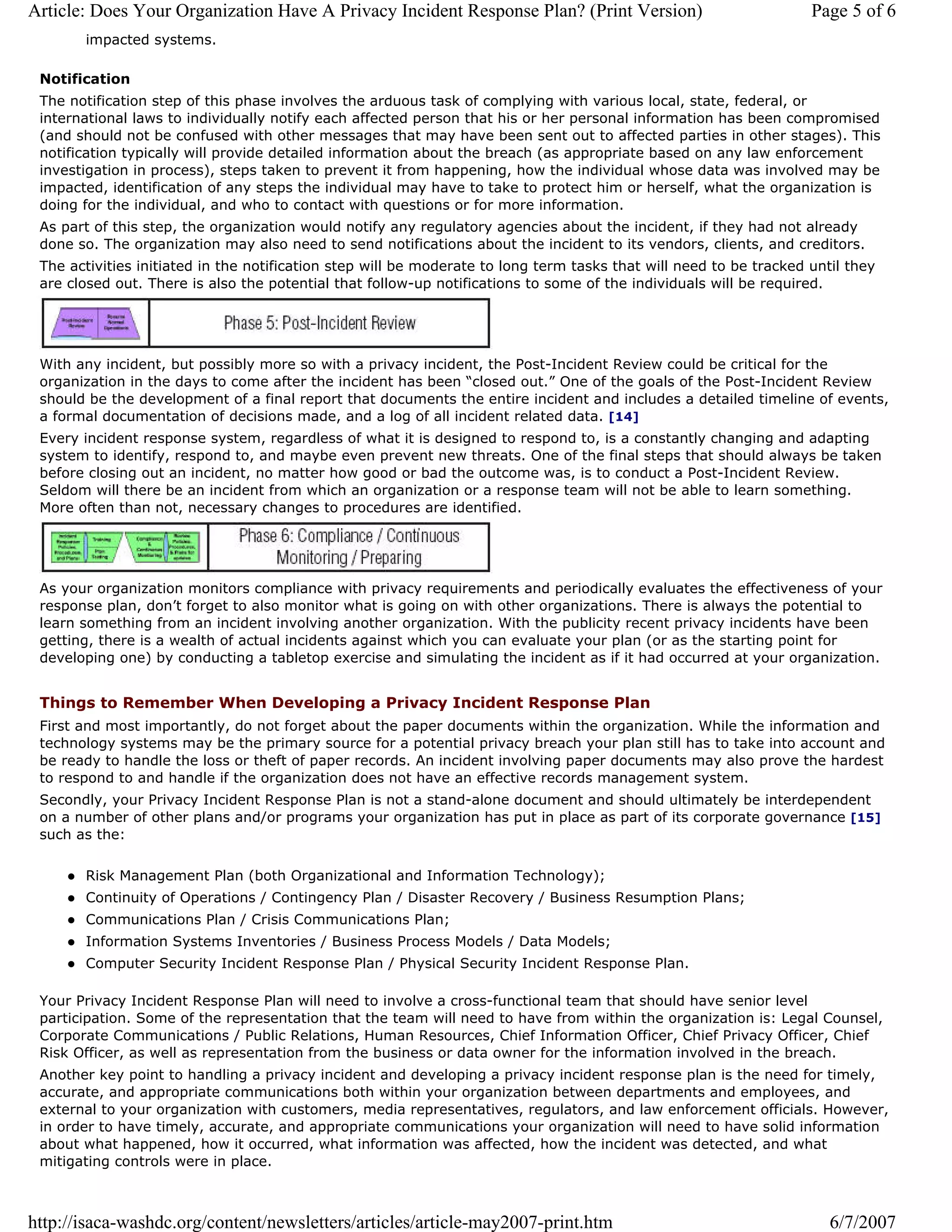 Article: Does Your Organization Have A Privacy Incident Response Plan? (Print Version)                              Page 5 of 6
       impacted systems.

 Notification
 The notification step of this phase involves the arduous task of complying with various local, state, federal, or
 international laws to individually notify each affected person that his or her personal information has been compromised
 (and should not be confused with other messages that may have been sent out to affected parties in other stages). This
 notification typically will provide detailed information about the breach (as appropriate based on any law enforcement
 investigation in process), steps taken to prevent it from happening, how the individual whose data was involved may be
 impacted, identification of any steps the individual may have to take to protect him or herself, what the organization is
 doing for the individual, and who to contact with questions or for more information.
 As part of this step, the organization would notify any regulatory agencies about the incident, if they had not already
 done so. The organization may also need to send notifications about the incident to its vendors, clients, and creditors.
 The activities initiated in the notification step will be moderate to long term tasks that will need to be tracked until they
 are closed out. There is also the potential that follow-up notifications to some of the individuals will be required.




 With any incident, but possibly more so with a privacy incident, the Post-Incident Review could be critical for the
 organization in the days to come after the incident has been “closed out.” One of the goals of the Post-Incident Review
 should be the development of a final report that documents the entire incident and includes a detailed timeline of events,
 a formal documentation of decisions made, and a log of all incident related data. [14]
 Every incident response system, regardless of what it is designed to respond to, is a constantly changing and adapting
 system to identify, respond to, and maybe even prevent new threats. One of the final steps that should always be taken
 before closing out an incident, no matter how good or bad the outcome was, is to conduct a Post-Incident Review.
 Seldom will there be an incident from which an organization or a response team will not be able to learn something.
 More often than not, necessary changes to procedures are identified.




 As your organization monitors compliance with privacy requirements and periodically evaluates the effectiveness of your
 response plan, don’t forget to also monitor what is going on with other organizations. There is always the potential to
 learn something from an incident involving another organization. With the publicity recent privacy incidents have been
 getting, there is a wealth of actual incidents against which you can evaluate your plan (or as the starting point for
 developing one) by conducting a tabletop exercise and simulating the incident as if it had occurred at your organization.


 Things to Remember When Developing a Privacy Incident Response Plan
 First and most importantly, do not forget about the paper documents within the organization. While the information and
 technology systems may be the primary source for a potential privacy breach your plan still has to take into account and
 be ready to handle the loss or theft of paper records. An incident involving paper documents may also prove the hardest
 to respond to and handle if the organization does not have an effective records management system.
 Secondly, your Privacy Incident Response Plan is not a stand-alone document and should ultimately be interdependent
 on a number of other plans and/or programs your organization has put in place as part of its corporate governance [15]
 such as the:

       Risk Management Plan (both Organizational and Information Technology);
       Continuity of Operations / Contingency Plan / Disaster Recovery / Business Resumption Plans;
       Communications Plan / Crisis Communications Plan;
       Information Systems Inventories / Business Process Models / Data Models;
       Computer Security Incident Response Plan / Physical Security Incident Response Plan.

 Your Privacy Incident Response Plan will need to involve a cross-functional team that should have senior level
 participation. Some of the representation that the team will need to have from within the organization is: Legal Counsel,
 Corporate Communications / Public Relations, Human Resources, Chief Information Officer, Chief Privacy Officer, Chief
 Risk Officer, as well as representation from the business or data owner for the information involved in the breach.
 Another key point to handling a privacy incident and developing a privacy incident response plan is the need for timely,
 accurate, and appropriate communications both within your organization between departments and employees, and
 external to your organization with customers, media representatives, regulators, and law enforcement officials. However,
 in order to have timely, accurate, and appropriate communications your organization will need to have solid information
 about what happened, how it occurred, what information was affected, how the incident was detected, and what
 mitigating controls were in place.



http://isaca-washdc.org/content/newsletters/articles/article-may2007-print.htm                                         6/7/2007
 