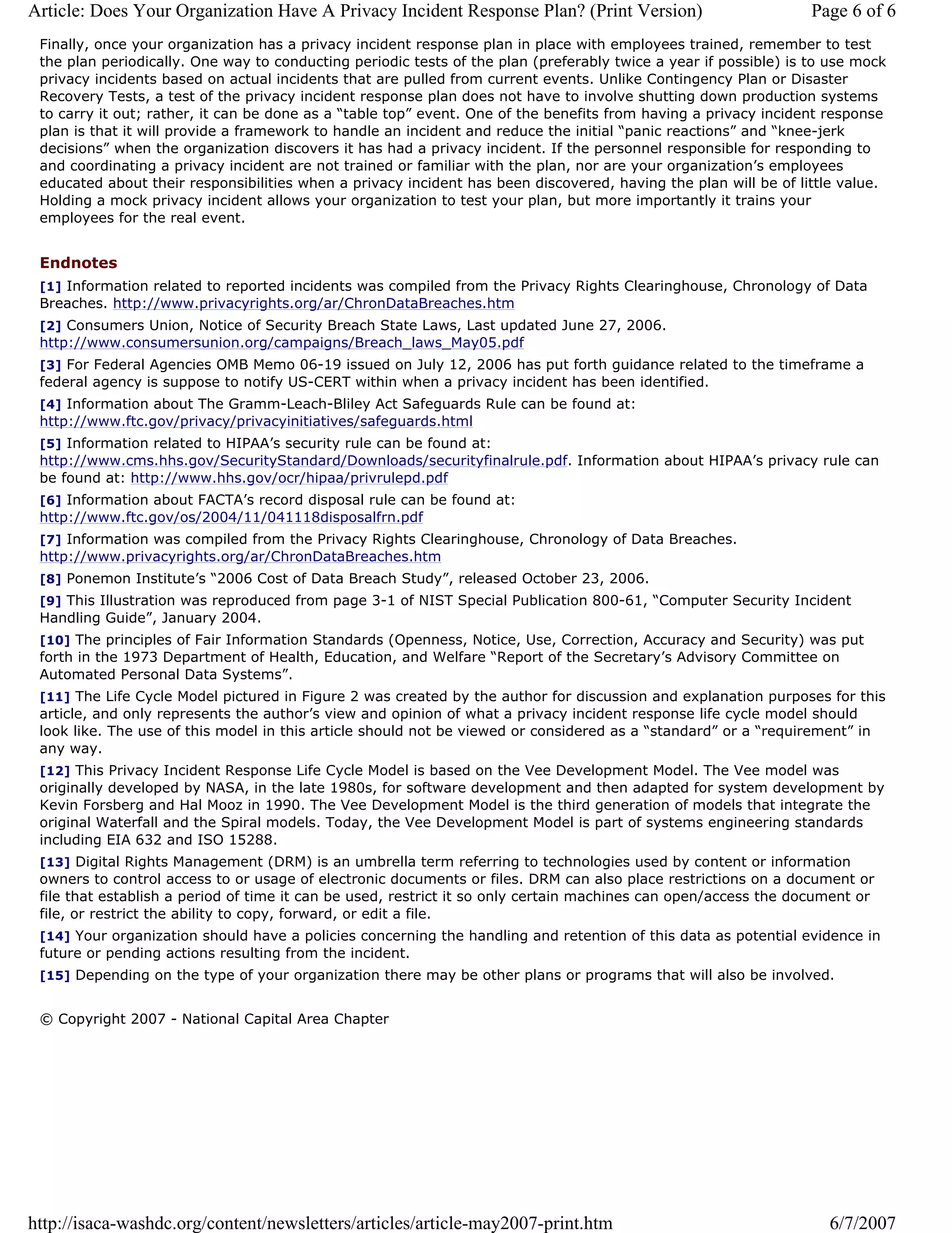 Article: Does Your Organization Have A Privacy Incident Response Plan? (Print Version)                            Page 6 of 6
 Finally, once your organization has a privacy incident response plan in place with employees trained, remember to test
 the plan periodically. One way to conducting periodic tests of the plan (preferably twice a year if possible) is to use mock
 privacy incidents based on actual incidents that are pulled from current events. Unlike Contingency Plan or Disaster
 Recovery Tests, a test of the privacy incident response plan does not have to involve shutting down production systems
 to carry it out; rather, it can be done as a “table top” event. One of the benefits from having a privacy incident response
 plan is that it will provide a framework to handle an incident and reduce the initial “panic reactions” and “knee-jerk
 decisions” when the organization discovers it has had a privacy incident. If the personnel responsible for responding to
 and coordinating a privacy incident are not trained or familiar with the plan, nor are your organization’s employees
 educated about their responsibilities when a privacy incident has been discovered, having the plan will be of little value.
 Holding a mock privacy incident allows your organization to test your plan, but more importantly it trains your
 employees for the real event.


 Endnotes
 [1] Information related to reported incidents was compiled from the Privacy Rights Clearinghouse, Chronology of Data
 Breaches. http://www.privacyrights.org/ar/ChronDataBreaches.htm
 [2] Consumers Union, Notice of Security Breach State Laws, Last updated June 27, 2006.
 http://www.consumersunion.org/campaigns/Breach_laws_May05.pdf
 [3] For Federal Agencies OMB Memo 06-19 issued on July 12, 2006 has put forth guidance related to the timeframe a
 federal agency is suppose to notify US-CERT within when a privacy incident has been identified.
 [4] Information about The Gramm-Leach-Bliley Act Safeguards Rule can be found at:
 http://www.ftc.gov/privacy/privacyinitiatives/safeguards.html
 [5] Information related to HIPAA’s security rule can be found at:
 http://www.cms.hhs.gov/SecurityStandard/Downloads/securityfinalrule.pdf. Information about HIPAA’s privacy rule can
 be found at: http://www.hhs.gov/ocr/hipaa/privrulepd.pdf
 [6] Information about FACTA’s record disposal rule can be found at:
 http://www.ftc.gov/os/2004/11/041118disposalfrn.pdf
 [7] Information was compiled from the Privacy Rights Clearinghouse, Chronology of Data Breaches.
 http://www.privacyrights.org/ar/ChronDataBreaches.htm
 [8] Ponemon Institute’s “2006 Cost of Data Breach Study”, released October 23, 2006.
 [9] This Illustration was reproduced from page 3-1 of NIST Special Publication 800-61, “Computer Security Incident
 Handling Guide”, January 2004.
 [10] The principles of Fair Information Standards (Openness, Notice, Use, Correction, Accuracy and Security) was put
 forth in the 1973 Department of Health, Education, and Welfare “Report of the Secretary’s Advisory Committee on
 Automated Personal Data Systems”.
 [11] The Life Cycle Model pictured in Figure 2 was created by the author for discussion and explanation purposes for this
 article, and only represents the author’s view and opinion of what a privacy incident response life cycle model should
 look like. The use of this model in this article should not be viewed or considered as a “standard” or a “requirement” in
 any way.
 [12] This Privacy Incident Response Life Cycle Model is based on the Vee Development Model. The Vee model was
 originally developed by NASA, in the late 1980s, for software development and then adapted for system development by
 Kevin Forsberg and Hal Mooz in 1990. The Vee Development Model is the third generation of models that integrate the
 original Waterfall and the Spiral models. Today, the Vee Development Model is part of systems engineering standards
 including EIA 632 and ISO 15288.
 [13] Digital Rights Management (DRM) is an umbrella term referring to technologies used by content or information
 owners to control access to or usage of electronic documents or files. DRM can also place restrictions on a document or
 file that establish a period of time it can be used, restrict it so only certain machines can open/access the document or
 file, or restrict the ability to copy, forward, or edit a file.
 [14] Your organization should have a policies concerning the handling and retention of this data as potential evidence in
 future or pending actions resulting from the incident.
 [15] Depending on the type of your organization there may be other plans or programs that will also be involved.


 © Copyright 2007 - National Capital Area Chapter




http://isaca-washdc.org/content/newsletters/articles/article-may2007-print.htm                                      6/7/2007
 
